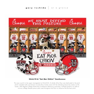 This was a pitch to the upper management at Chick-fil- A. A whole office floor was dedicated to the pitch
which included wall size banners to look like a locker room with the attending executives names on the
locker, 240 degree College Game Day Cowference Match-up cyclorama, Fathead graphics as well as
various college themed pieces were used throughout the floor to influence the business pitch.
g a r y t s c h i d a a t a g l a n c e
Chick-fil-A “Eat Mor Chikin” Cowference
 