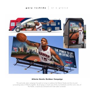 This particular years campaign focused on trying to coalesce the Atlanta Hawks and the city and
surrounding areas of Atlanta together. By bringing in visual cues of the city landmarks and the iconic stars of
the Hawks, a bond was achieved and ticket sales increased.
g a r y t s c h i d a a t a g l a n c e
Atlanta Hawks Outdoor Campaign
 