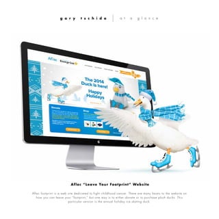Aflac footprint is a web site dedicated to fight childhood cancer. There are many facets to the website on
how you can leave your “footprint,” but one way is to either donate or to purchase plush ducks. This
particular version is the annual holiday ice skating duck.
g a r y t s c h i d a a t a g l a n c e
Aflac “Leave Your Footprint” Website
 
