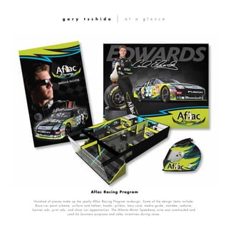 Hundred of pieces make up the yearly Aflac Racing Program re-design. Some of the design items include:
Race car paint scheme, uniform and helmet, hauler, pit-box, hero card, media guide, standee, website,
banner ads, print ads, and show car appearances. The Atlanta Motor Speedway suite was overhauled and
used for business purposes and sales incentives during races.
g a r y t s c h i d a a t a g l a n c e
Aflac Racing Program
 