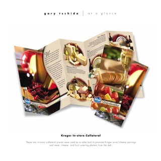 These two in-store collateral pieces were used as a sales tool to promote Kroger wine/cheese pairings
and meat, cheese, and fruit catering platters from the deli.
g a r y t s c h i d a a t a g l a n c e
Kroger In-store Collateral
 