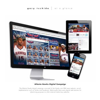 The Atlanta Hawks digital campaign consisted of the Hawks.com NBA team website, social
implementation such as Twitter and Facebook. Additionally there were digital web banners for
advertising purposes on other external media buy websites.
g a r y t s c h i d a a t a g l a n c e
Atlanta Hawks Digital Campaign
 