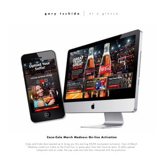 Coke and Coke Zero teamed up to bring you this exciting NCAA tournament activation. Fans of March
Madness could win tickets to the Final Four or game gear from their favorite team. A selfie upload
component and an under the cap code are how fans interacted with the promotion.
g a r y t s c h i d a a t a g l a n c e
Coca-Cola March Madness On-line Activation
 