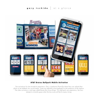 Two activations for the at-stadium experience. One, a Jumbotron Photo-Op where fans can upload their
photo at the ballpark thru social media. Some are selected to be displayed on the Jumbotron at the stadium.
The other activation is and app called Braves Box Score Bingo. This ball park user experience, lets fans
attempt to correctly guess what the box score will be for every inning.
g a r y t s c h i d a a t a g l a n c e
AT&T Braves Ballpark Mobile Activation
 