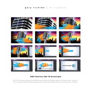 4G LTE 10 second video spot with AT&T being the Exclusive Wireless Sponsor of American Idol. Spots ran
on-air during the American Idol programming as well as pre-loaded promotional commercials on YouTube.
g a r y t s c h i d a a t a g l a n c e
AT&T American Idol 10 Second Spot
 