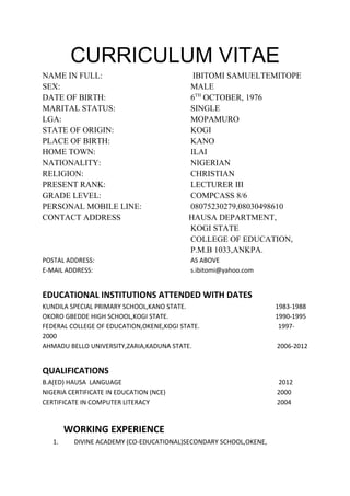 CURRICULUM VITAE
NAME IN FULL: IBITOMI SAMUELTEMITOPE
SEX: MALE
DATE OF BIRTH: 6TH
OCTOBER, 1976
MARITAL STATUS: SINGLE
LGA: MOPAMURO
STATE OF ORIGIN: KOGI
PLACE OF BIRTH: KANO
HOME TOWN: ILAI
NATIONALITY: NIGERIAN
RELIGION: CHRISTIAN
PRESENT RANK: LECTURER III
GRADE LEVEL: COMPCASS 8/6
PERSONAL MOBILE LINE: 08075230279,08030498610
CONTACT ADDRESS HAUSA DEPARTMENT,
KOGI STATE
COLLEGE OF EDUCATION,
P.M.B 1033,ANKPA.
POSTAL ADDRESS: AS ABOVE
E-MAIL ADDRESS: s.ibitomi@yahoo.com
EDUCATIONAL INSTITUTIONS ATTENDED WITH DATES
KUNDILA SPECIAL PRIMARY SCHOOL,KANO STATE. 1983-1988
OKORO GBEDDE HIGH SCHOOL,KOGI STATE. 1990-1995
FEDERAL COLLEGE OF EDUCATION,OKENE,KOGI STATE. 1997-
2000
AHMADU BELLO UNIVERSITY,ZARIA,KADUNA STATE. 2006-2012
QUALIFICATIONS
B.A(ED) HAUSA LANGUAGE 2012
NIGERIA CERTIFICATE IN EDUCATION (NCE) 2000
CERTIFICATE IN COMPUTER LITERACY 2004
WORKING EXPERIENCE
1. DIVINE ACADEMY (CO-EDUCATIONAL)SECONDARY SCHOOL,OKENE,
 