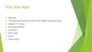 First Teen Night
 Book Club
 “The Absolutely True Diary of a Part-Time Indian” by Sherman Alexie
 October 11th, 6-8 pm
 Discussion questions
 2 activities
 Pass in book
 Survey
 Future events
 