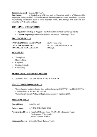 Technologies used : Java, REST API.
Description : Worked on a SDK provided by Teamchat which is a WhatsApp like
messenger. Using the SDK, I created a bot that would respond to certain predefined keywords
by providing information such as trains between routes, train timings and users can also
subscribe to PNR status updates.
TRAINING/ WORKSHOPS
 Big Data workshop in Pragyan’14 at National Institute of Technology-Trichy
 Cloud Computing workshop in National Institute of Technology-Trichy.
TECHNICAL SKILLS
PROGRAMMING LANGUAGES : C, C++ and Java.
WEB TECHNOLOGIES : HTML, PHP, JavaScript, CSS.
DATABASE MANAGEMENT : MySQL.
KEY SKILLS
 Team player.
 Hardworking.
 Cognitive.
 Positive Attitude.
 Consistency.
ACHIEVEMENTS and SCHOLARSHIPS
 Achieved an ALL INDIA RANK of 24,436 in AIEEE.
POSITONS OF RESPONSIBILITY
 Worked as an event coordinator for a technical event at KNOSYS’15 and KNOSYS’16,
a technical fest at NIT PUDUCHERRY.
 Worked as a Student Polling Officer during assembly elections 2014.
PERSONAL VITAE
Date of Birth : 08-06-1995
Fathers Name : CHENNU DURGA RAO
Permanent Address : Naga Sai Nilayam, Dr.no -77-87/1-4/21, Prasanthi Nagar,
Payakapuram, Vijayawada,
Andhra Pradesh, 520015.
Languages known : English, Hindi, Telugu, Tamil.
 