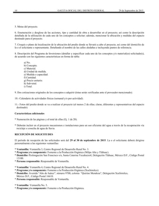 10 GACETA OFICIAL DEL DISTRITO FEDERAL 29 de Septiembre de 2015
5. Metas del proyecto.
6. Enumeración y desglose de las acciones, tipo y cantidad de obra a desarrollar en el proyecto; así como la descripción
detallada de la utilización de cada uno de los conceptos a solicitar; además, mencionar la ubicación y medidas del espacio
destinado para el proyecto.
7. Croquis o plano de localización de la ubicación del predio donde se llevará a cabo el proyecto, así como del domicilio de
la o el solicitante o representante. Detallando el nombre de las calles aledañas e incluyendo puntos de referencia.
8. Descripción del Programa de Inversiones (detallar y especificar cada uno de los conceptos y/o material(es) solicitado(s),
de acuerdo con las siguientes características en forma de tabla:
a) No.
b) Concepto.
c) Material.
d) Unidad de medida.
e) Medida o capacidad.
f) Cantidad.
g) Precio unitario.
h) Sub-total.
i) Total.
9. Dos cotizaciones originales de los conceptos a adquirir (éstas serán verificadas ante el proveedor mencionado).
10.- Calendario de actividades físicas (semanal y/o por actividad).
11.- Fotos del predio donde se va a realizar el proyecto (al menos 2 de ellas; claras, diferentes y representativas del espacio
destinado).
Características adicionales
* Numeración de las páginas y el total de ellas (Ej. 1 de 20).
* Deberán incluir en el proyecto mecanismos e instalaciones para un uso eficiente del agua a través de la recuperación vía
reciclaje o cosecha de agua de lluvia.
RECEPCIÓN DE SOLICITUDES
El período de recepción de las solicitudes será del 29 al 30 de septiembre de 2015. La o el solicitante deberá dirigirse
personalmente a las siguientes ventanillas:
* Ventanilla: Ventanilla 3, Centro Regional de Desarrollo Rural No. 3.
* Programa y/o componente: Fomento a la Producción Orgánica (Milpa Alta y Tláhuac).
* Domicilio: Prolongación San Francisco s/n, Santa Catarina Yecahuizotl, Delegación Tláhuac, México D.F., Código Postal
13100.
* Persona responsable: Responsable de Ventanilla.
* Ventanilla: Ventanilla 4, Centro Regional de Desarrollo Rural No. 4.
* Programa y/o componente: Fomento a la Producción Orgánica (Xochimilco).
* Domicilio: Avenida “Año de Juárez”, número 9700, colonia “Quirino Mendoza”, Delegación Xochimilco,
México D.F., Código Postal 16610.
* Persona responsable: Responsable de Ventanilla.
* Ventanilla: Ventanilla No. 5.
* Programa y/o componente: Fomento a la Producción Orgánica.
 