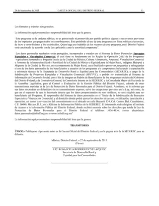 29 de Septiembre de 2015 GACETA OFICIAL DEL DISTRITO FEDERAL 13
Los formatos y trámites son gratuitos.
La información aquí presentada es responsabilidad del área que la genera.
“Este programa es de carácter público, no es patrocinado ni promovido por partido político alguno y sus recursos provienen
de los impuestos que pagan todos los contribuyentes. Está prohibido el uso de este programa con fines políticos electorales,
de lucro y otros distintos a los establecidos. Quien haga uso indebido de los recursos de este programa, en el Distrito Federal
será sancionado de acuerdo con la Ley aplicable y ante la autoridad competente”.
“Los datos personales recabados serán protegidos, incorporados y tratados en el Sistema de Datos Personales Proyectos
Especiales y Vinculación Comercial, el cual tiene su fundamento en las Reglas de Operación 2015 de los Programas
“Agricultura Sustentable a Pequeña Escala de la Ciudad de México; Cultura Alimentaria, Artesanal, Vinculación Comercial
y Fomento de la Interculturalidad y Ruralidad de la Ciudad de México y Equidad para la Mujer Rural, Indígena, Huésped y
Migrante de la Ciudad de México, en su componente de Mujer Rural, cuya finalidad es preservar, resguardar y salvaguardar
el uso de los datos personales de los beneficiarios y usuarios de los programas y/o componentes incluyendo la capacitación
y asistencia técnica de la Secretaría de Desarrollo Rural y Equidad para las Comunidades (SEDEREC), a cargo de la
Subdirección de Proyectos Especiales y Vinculación Comercial (SPEYVC), y podrán ser transmitidos al Sistema de
Información de Desarrollo Social, con el fin de integrar un Padrón de Beneficiarios de los programas sociales del Gobierno
del Distrito Federal; a la Contraloría General, la Contraloría Interna en la SEDEREC y la Contaduría Mayor de Hacienda de
la Asamblea Legislativa, para el Control y Evaluación de la Gestión Pública del Distrito Federal, además de otras
transmisiones previstas en la Ley de Protección de Datos Personales para el Distrito Federal. Asimismo, se le informa que
sus datos no podrán ser difundidos sin su consentimiento expreso, salvo las excepciones previstas en la Ley, así como, de
que en el supuesto de que la Secretaría detecte que los datos proporcionados no son verídicos, no será elegible para ser
beneficiario del Programa. El responsable del Sistema de datos personales es el Titular de la Subdirección de Proyectos
Especiales y Vinculación Comercial, y el domicilio donde podrá ejercer los derechos de acceso, rectificación, cancelación y
oposición, así como la revocación del consentimiento es el ubicado en calle Bucareli 134, Col. Centro, Del. Cuauhtémoc,
C.P. 06040, México, D.F., en la Oficina de Información Pública de la SEDEREC. El interesado podrá dirigirse al Instituto
de Acceso a la Información Pública del Distrito Federal, donde recibirá asesoría sobre los derechos que tutela la Ley de
Protección de Datos Personales para el Distrito Federal al teléfono: 5636-4636; correo electrónico:
datos.personales@infodf.org.mx o www.infodf.org.mx”
La información aquí presentada es responsabilidad del área que la genera.
TRANSITORIO
ÚNICO.- Publíquese el presente aviso en la Gaceta Oficial del Distrito Federal y en la página web de la SEDEREC para su
difusión.
México, Distrito Federal, a 22 de septiembre de 2015.
(Firma)
__________________________________________
LIC. ROSA ICELA RODRÍGUEZ VELÁZQUEZ
Secretaria de Desarrollo Rural y
Equidad para las Comunidades
 