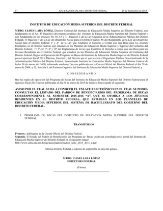 14 GACETA OFICIAL DEL DISTRITO FEDERAL 29 de Septiembre de 2015
INSTITUTO DE EDUCACIÓN MEDIA SUPERIOR DEL DISTRITO FEDERAL
MTRO. ULISES LARA LÓPEZ, Director General del Instituto de Educación Media Superior del Distrito Federal, con
fundamento en el Art. 47 fracción I del estatuto orgánico del Instituto de Educación Media Superior del Distrito Federal y
con fundamento en los artículos 40, 48, 53 y 71, fracción I, de la Ley Orgánica de la Administración Pública del Distrito
Federal; 34 fracción II de la Ley de Desarrollo Social para el Distrito Federal; 58 del Reglamento de la Ley de Desarrollo
Social para el Distrito Federal; 1º y 2º de la Ley que Establece el Derecho a Contar con una Beca para los Jóvenes
Residentes en el Distrito Federal, que estudien en los Planteles de Educación Media Superior y Superior del Gobierno del
Distrito Federal; 1º, 3º, 6º, 7º, 8º y 19º del Reglamento de la Ley que Establece el Derecho a contar con una Beca para los
Jóvenes Residentes en el Distrito Federal, que estudien en los Planteles de Educación Media Superior del Gobierno del
Distrito Federal; Reglas de Operación del Programa de Becas del Instituto de Educación Media Superior del Distrito Federal
para el ejercicio fiscal 2013; Décimo, fracción I, del Decreto por el que se crea el Organismo Público Descentralizado de la
Administración Pública del Distrito Federal, denominado Instituto de Educación Media Superior del Distrito Federal de
fecha 30 de marzo del 2000, reformado mediante Decreto publicado en la Gaceta Oficial del Distrito Federal el día 29 de
enero de 2004; y 12, fracción I, del Estatuto Orgánico del Instituto de Educación Media Superior del Distrito Federal, y
C O N S I D E R A N D O
Que las reglas de operación del Programa de Becas del Instituto de Educación Media Superior del Distrito Federal para el
ejercicio fiscal 2015 fueron publicadas el día 29 de enero de 2015 he tenido a bien expedir el siguiente:
AVISO POR EL CUAL SE DA A CONOCER EL ENLACE ELECTRÓNICO EN EL CUAL SE PODRÁ
CONSULTAR EL LISTADO DEL PADRÓN DE BENEFICIARIOS DEL PROGRAMA DE BECAS
CORRESPONDIENTE AL SEMESTRE 2015-2016 “A”, QUE SE OTORGA A LOS JÓVENES
RESIDENTES EN EL DISTRITO FEDERAL, QUE ESTUDIAN EN LOS PLANTELES DE
EDUCACIÓN MEDIA SUPERIOR DEL SISTEMA DE BACHILLERATO DEL GOBIERNO DEL
DISTRITO FEDERAL.
1. PROGRAMA DE BECAS DEL INSTITUTO DE EDUCACION MEDIA SUPERIOR DEL DISTRITO
FEDERAL.
TRANSITORIOS
Primero.- publíquese en la Gaceta Oficial del Distrito Federal.
Segundo.- El listado del Padrón de Beneficiarios del Programa de Becas podrá ser consultado en el portal del Instituto de
Educación Media Superior del Distrito Federal en el siguiente enlace:
http://www.iems.edu.mx/becas/docs/padron/padron_iems_2015_2016_a.pdf
México Distrito Federal, a catorce de septiembre de dos mil quince.
MTRO. ULISES LARA LÓPEZ
DIRECTOR GENERAL
(Firma)
__________________________________________
 