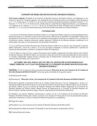 29 de Septiembre de 2015 GACETA OFICIAL DEL DISTRITO FEDERAL 15
COMISIÓN DE DERECHOS HUMANOS DEL DISTRITO FEDERAL,
Perla Gómez Gallardo, Presidenta de la Comisión de Derechos Humanos del Distrito Federal, con fundamento en los
artículos 6° fracción II, 16 párrafo segundo y 102, apartado B, de la Constitución Política de los Estados Unidos Mexicanos;
2, 6, 7, 17, 22 fracciones I, V y XVII y 51, de la Ley de la Comisión de Derechos Humanos del Distrito Federal y 1°, 5°
fracción I, 7°, 14, 15, 16, 17, 19, 20 fracción X, y demás relativos y aplicables de su Reglamento Interno; y en cumplimiento
a lo dispuesto en los artículos 1, 2, 5, 6 y 7 de la Ley de Protección de Datos Personales para el Distrito Federal, y
numerales 1, 6, 7, 8 y 16 de los Lineamientos para la Protección de Datos Personales en el Distrito Federal; y
CONSIDERANDO
1. La Comisión de Derechos Humanos del Distrito Federal, es un Organismo Público Autónomo con personalidad jurídica y
patrimonios propios, en virtud de lo cual no recibe instrucciones o indicaciones de autoridad o servidor público alguno en el
desempeño de sus funciones, en el ejercicio de su autonomía y del presupuesto anual que se le asigne por ley, cuyo objeto es
la protección, defensa, vigilancia, promoción, estudio, educación y difusión de los derechos humanos, establecidos en el
orden jurídico mexicano y en los instrumentos internacionales en la materia.
2. La Ley de Protección de Datos Personales para el Distrito Federal, establece en su artículo 6, que corresponde a cada ente
público determinar, a través de su titular o, en su caso, del órgano competente, la creación, modificación o supresión de
sistemas de datos personales, conforme a su respectivo ámbito de competencia.
3. Con el objeto de contar con más y mejores herramientas para el debido cumplimiento del objeto legal de esta Comisión
de Derechos Humanos del Distrito Federal, así como para la mejor protección de los datos personales que la misma detenta,
se considera indispensable impulsar diversas estrategias para el fortalecimiento institucional, siendo necesario crear un
sistema de datos personales, por lo que emito el:
ACUERDO / 004 /2015, POR EL QUE SE CREA EL SISTEMA DE DATOS PERSONALES
“DIRECTORIO DE LAS Y LOS CONSEJEROS DE LA COMISIÓN DE DERECHOS HUMANOS DEL
DISTRITO FEDERAL”.
PRIMERO.- Se crea el sistema de datos personales denominado “Directorio de las y los Consejeros de la Comisión de
Derechos Humanos del Distrito Federal”; mismo que queda conformado de la siguiente manera:
I. Identificación del sistema.
a) Denominación: “Directorio de las y los Consejeros de la Comisión de Derechos Humanos del Distrito Federal”.
b) Normativa aplicable: Constitución Política de los Estados Unidos Mexicanos; Ley de Transparencia y Acceso a la
Información Pública del Distrito Federal; Ley de Protección de Datos Personales para el Distrito Federal; Ley de Archivos
del Distrito Federal; Ley de la Comisión de Derechos Humanos del Distrito Federal; Reglamento de la Comisión de
Derechos Humanos del Distrito Federal; Manual General de Organización de la Comisión de Derechos Humanos del
Distrito Federal; Catálogo General de Cargos y Puestos, cargo Director(a) de Desarrollo Institucional.
c) Finalidad y uso previsto: Mantener comunicación y contacto con las y los Consejeros de la Comisión de Derechos
Humanos del Distrito Federal antes, durante y posterior a las sesiones de Consejo para el envío de documentación sujeta a
aprobación, invitaciones a eventos y remisión de información general de su competencia.
II. Origen de los datos.
a) Procedencia: Las y los Consejeros de la Comisión de Derechos Humanos del Distrito Federal.
b) Procedimiento de obtención de datos: Se obtendrán a través de formularios automatizados y físicos.
III. Estructura básica del sistema.
 