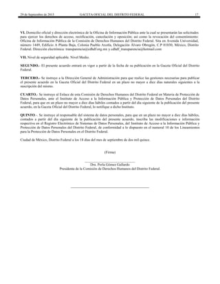 29 de Septiembre de 2015 GACETA OFICIAL DEL DISTRITO FEDERAL 17
VI. Domicilio oficial y dirección electrónica de la Oficina de Información Pública ante la cual se presentarán las solicitudes
para ejercer los derechos de acceso, rectificación, cancelación y oposición; así como la revocación del consentimiento:
Oficina de Información Pública de la Comisión de Derechos Humanos del Distrito Federal. Sita en Avenida Universidad,
número 1449, Edificio A Planta Baja, Colonia Pueblo Axotla, Delegación Álvaro Obregón, C.P 01030, México, Distrito
Federal. Dirección electrónica: transparencia@cdhdf.org.mx y cdhdf_transparencia@hotmail.com
VII. Nivel de seguridad aplicable. Nivel Medio.
SEGUNDO.- El presente acuerdo entrará en vigor a partir de la fecha de su publicación en la Gaceta Oficial del Distrito
Federal.
TERCERO.- Se instruye a la Dirección General de Administración para que realice las gestiones necesarias para publicar
el presente acuerdo en la Gaceta Oficial del Distrito Federal en un plazo no mayor a diez días naturales siguientes a la
suscripción del mismo.
CUARTO.- Se instruye al Enlace de esta Comisión de Derechos Humanos del Distrito Federal en Materia de Protección de
Datos Personales, ante el Instituto de Acceso a la Información Pública y Protección de Datos Personales del Distrito
Federal, para que en un plazo no mayor a diez días hábiles contados a partir del día siguiente de la publicación del presente
acuerdo, en la Gaceta Oficial del Distrito Federal, lo notifique a dicho Instituto.
QUINTO.-. Se instruye al responsable del sistema de datos personales, para que en un plazo no mayor a diez días hábiles,
contados a partir del día siguiente de la publicación del presente acuerdo, inscriba las modificaciones e información
respectiva en el Registro Electrónico de Sistemas de Datos Personales, del Instituto de Acceso a la Información Pública y
Protección de Datos Personales del Distrito Federal, de conformidad a lo dispuesto en el numeral 10 de los Lineamientos
para la Protección de Datos Personales en el Distrito Federal.
Ciudad de México, Distrito Federal a los 18 días del mes de septiembre de dos mil quince.
(Firma)
____________________________
Dra. Perla Gómez Gallardo
Presidenta de la Comisión de Derechos Humanos del Distrito Federal.
 