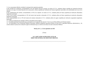 11. Los concursantes deberán considerar la entrega de las siguientes garantías:
a) De seriedad de la propuesta, correspondiente al 6% del importe total de la misma, sin incluir el I.V.A., mediante cheque expedido por institución bancaria
nacional, con cargo a la cuenta bancaria de la concursante o fianza expedida por Institución de Fianzas legalmente autorizada y de conformidad con la Ley en la
materia.
b) De cumplimiento del contrato, correspondiente al 10% de su importe, sin incluir el I.V.A., mediante póliza de fianza expedida por institución afianzadora
legalmente autorizada.
c) Por vicios ocultos, correspondiente al 10% del monto total ejercido, incluyendo el I.V.A., mediante póliza de fianza expedida por institución afianzadora
legalmente autorizada.
d) De responsabilidad civil, al 10% del monto del contrato incluyendo el I.V.A. mediante póliza de seguro expedida por institución aseguradora legalmente
autorizada.
12. Contra la resolución que contenga el fallo no procederá recurso alguno.
13. No podrán participar las personas que se encuentren en los supuestos del artículo 37 de la Ley de Obras Públicas del Distrito Federal.
14. Los interesados en las Licitaciones Públicas Nacionales, deberán comprobar experiencia técnica en obra civil y capacidad financiera, administrativa y de
control, durante el proceso de evaluación según la información que se solicita en las bases de estas Licitaciones Públicas
México, D. F., a 22 de septiembre de 2015
(Firma)
LIC. JOSÉ JAIME SLOMIANSKI AGUILAR
DIRECTOR GENERAL DE SERVICIOS URBANOS
 