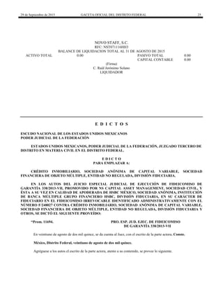 29 de Septiembre de 2015 GACETA OFICIAL DEL DISTRITO FEDERAL 25
NOVO STAFF, S.C.
RFC: NST071116HH3
BALANCE DE LIQUIDACION TOTAL AL 31 DE AGOSTO DE 2015
ACTIVO TOTAL 0.00 PASIVO TOTAL 0.00
CAPITAL CONTABLE 0.00
(Firma)
C. Raúl Jerónimo Solano
LIQUIDADOR
E D I C T O S
ESCUDO NACIONAL DE LOS ESTADOS UNIDOS MEXICANOS
PODER JUDICIAL DE LA FEDERACIÓN
ESTADOS UNIDOS MEXICANOS, PODER JUDICIAL DE LA FEDERACIÓN, JUZGADO TERCERO DE
DISTRITO EN MATERIA CIVIL EN EL DISTRITO FEDERAL.
E D I C T O
PARA EMPLAZAR A:
CRÉDITO INMOBILIARIO, SOCIEDAD ANÓNIMA DE CAPITAL VARIABLE, SOCIEDAD
FINANCIERA DE OBJETO MÚLTIPLE, ENTIDAD NO REGULADA, DIVISIÓN FIDUCIARIA.
EN LOS AUTOS DEL JUICIO ESPECIAL JUDICIAL DE EJECUCIÓN DE FIDEICOMISO DE
GARANTÍA 338/2013-VII, PROMOVIDO POR NS CAPITAL ASSET MANAGEMENT, SOCIEDAD CIVIL, Y
ÉSTA A SU VEZ EN CALIDAD DE APODERADA DE HSBC MÉXICO, SOCIEDAD ANÓNIMA, INSTITUCIÓN
DE BANCA MÚLTIPLE GRUPO FINANCIERO HSBC, DIVISIÓN FIDUCIARIA, EN SU CARÁCTER DE
FIDUCIARIO EN EL FIDEICOMISO IRREVOCABLE IDENTIFICADO ADMINISTRATIVAMENTE CON EL
NÚMERO F/248827 CONTRA CRÉDITO INMOBILIARIO, SOCIEDAD ANÓNIMA DE CAPITAL VARIABLE,
SOCIEDAD FINANCIERA DE OBJETO MÚLTIPLE, ENTIDAD NO REGULADA, DIVISIÓN FIDUCIARIA Y
OTROS, SE DICTÓ EL SIGUIENTE PROVEÍDO:
“Prom. 11694. PRO. ESP. JUD. EJEC. DE FIDEICOMISO
DE GARANTÍA 338/2013-VII
En veintiuno de agosto de dos mil quince, se da cuenta al Juez, con el escrito de la parte actora. Conste.
México, Distrito Federal, veintiuno de agosto de dos mil quince.
Agréguese a los autos el escrito de la parte actora, atento a su contenido, se provee lo siguiente.
 