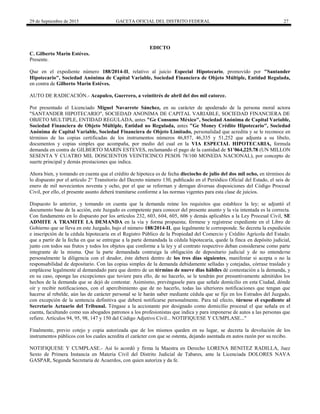 29 de Septiembre de 2015 GACETA OFICIAL DEL DISTRITO FEDERAL 27
EDICTO
C. Gilberto Marin Estéves.
Presente.
Que en el expediente número 188/2014-II, relativo al juicio Especial Hipotecario, promovido por "Santander
Hipotecario", Sociedad Anónima de Capital Variable, Sociedad Financiera de Objeto Múltiple, Entidad Regulada,
en contra de Gilberto Marin Estéves.
AUTO DE RADICACIÓN.- Acapulco, Guerrero, a veintitrés de abril del dos mil catorce.
Por presentado el Licenciado Miguel Navarrete Sánchez, en su carácter de apoderado de la persona moral actora
"SANTANDER HIPOTECARIO", SOCIEDAD ANONIMA DE CAPITAL VARIABLE, SOCIEDAD FINANCIERA DE
OBJETO MULTIPLE, ENTIDAD REGULADA, antes "Ge Consumo México", Sociedad Anónima de Capital Variable,
Sociedad Financiera de Objeto Múltiple, Entidad no Regulada, antes "Ge Money Crédito Hipotecario", Sociedad
Anónima de Capital Variable, Sociedad Financiera de Objeto Limitado, personalidad que acredita y se le reconoce en
términos de las copias certificadas de los instrumentos números 46,857, 46,335 y 51,252 que adjunta a su libelo,
documentos y copias simples que acompaña, por medio del cual en la VIA ESPECIAL HIPOTECARIA, formula
demanda en contra de GILBERTO MARIN ESTEVES, reclamando el pago de la cantidad de $1’064,225.78 (UN MILLON
SESENTA Y CUATRO MIL DOSCIENTOS VEINTICINCO PESOS 78/100 MONEDA NACIONAL), por concepto de
suerte principal y demás prestaciones que indica.
Ahora bien, y tomando en cuenta que el crédito de hipoteca es de fecha dieciocho de julio del dos mil ocho, en términos de
lo dispuesto por el artículo 2° Transitorio del Decreto número 130, publicado en el Periódico Oficial del Estado, el seis de
enero de mil novecientos noventa y ocho, por el que se reforman y derogan diversas disposiciones del Código Procesal
Civil, por ello, el presente asunto deberá tramitarse conforme a las normas vigentes para esta clase de juicios.
Dispuesto lo anterior, y tomando en cuenta que la demanda reúne los requisitos que establece la ley; se adjuntó el
documento base de la acción, este Juzgado es competente para conocer del presente asunto y la vía intentada es la correcta.
Con fundamento en lo dispuesto por los artículos 232, 603, 604, 605, 606 y demás aplicables a la Ley Procesal Civil, SE
ADMITE A TRAMITE LA DEMANDA en la vía y forma propuesta; fórmese y regístrese expediente en el Libro de
Gobierno que se lleva en este Juzgado, bajo el número 188/2014-II, que legalmente le corresponde. Se decreta la expedición
e inscripción de la cédula hipotecaria en el Registro Público de la Propiedad del Comercio y Crédito Agrícola del Estado;
que a partir de la fecha en que se entregue a la parte demandada la cédula hipotecaria, quede la finca en depósito judicial,
junto con todos sus frutos y todos los objetos que conforme a la ley y al contrato respectivo deban considerarse como parte
integrante de la misma. Que la parte demandada contraiga la obligación de depositario judicial y de no entenderse
personalmente la diligencia con el deudor, éste deberá dentro de los tres días siguientes, manifestar si acepta o no la
responsabilidad de depositario. Con las copias simples de la demanda debidamente selladas y cotejadas, córrase traslado y
emplácese legalmente al demandado para que dentro de un término de nueve días hábiles dé contestación a la demanda, y
en su caso, oponga las excepciones que tuviere para ello, de no hacerlo, se le tendrán por presuntivamente admitidos los
hechos de la demanda que se dejó de contestar. Asimismo, prevéngasele para que señale domicilio en esta Ciudad, dónde
oír y recibir notificaciones, con el apercibimiento que de no hacerlo, todas las ulteriores notificaciones que tengan que
hacerse al rebelde, aún las de carácter personal se le harán saber mediante cédula que se fije en los Estrados del Juzgado,
con excepción de la sentencia definitiva que deberá notificarse personalmente. Para tal efecto, túrnese el expediente al
Secretario Actuario del Tribunal. Téngase a la accionante por designado como domicilio procesal el que señala en el
cuenta, facultando como sus abogados patronos a los profesionistas que indica y para imponerse de autos a las personas que
refiere. Artículos 94, 95, 98, 147 y 150 del Código Adjetivo Civil... NOTIFIQUESE Y CUMPLASE..."
Finalmente, previo cotejo y copia autorizada que de los mismos queden en su lugar, se decreta la devolución de los
instrumentos públicos con los cuales acredita el carácter con que se ostenta, dejando asentada en autos razón por su recibo.
NOTIFIQUESE Y CUMPLASE.- Así lo acordó y firma la Maestra en Derecho LORENA BENITEZ RADILLA, Juez
Sexto de Primera Instancia en Materia Civil del Distrito Judicial de Tabares, ante la Licenciada DOLORES NAVA
GASPAR, Segunda Secretaria de Acuerdos, con quien autoriza y da fe.
 