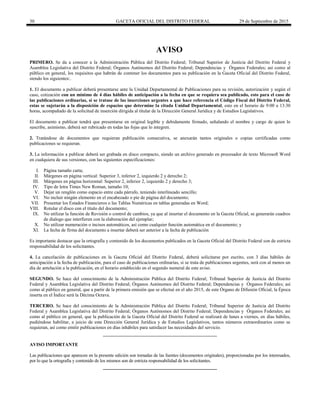 30 GACETA OFICIAL DEL DISTRITO FEDERAL 29 de Septiembre de 2015
AVISO
PRIMERO. Se da a conocer a la Administración Pública del Distrito Federal; Tribunal Superior de Justicia del Distrito Federal y
Asamblea Legislativa del Distrito Federal; Órganos Autónomos del Distrito Federal; Dependencias y Órganos Federales; así como al
público en general, los requisitos que habrán de contener los documentos para su publicación en la Gaceta Oficial del Distrito Federal,
siendo los siguientes:.
1. El documento a publicar deberá presentarse ante la Unidad Departamental de Publicaciones para su revisión, autorización y según el
caso, cotización con un mínimo de 4 días hábiles de anticipación a la fecha en que se requiera sea publicado, esto para el caso de
las publicaciones ordinarias, si se tratase de las inserciones urgentes a que hace referencia el Código Fiscal del Distrito Federal,
estas se sujetarán a la disposición de espacios que determine la citada Unidad Departamental, esto en el horario de 9:00 a 13:30
horas, acompañado de la solicitud de inserción dirigida al titular de la Dirección General Jurídica y de Estudios Legislativos.
El documento a publicar tendrá que presentarse en original legible y debidamente firmado, señalando el nombre y cargo de quien lo
suscribe, asimismo, deberá ser rubricado en todas las fojas que lo integren.
2. Tratándose de documentos que requieran publicación consecutiva, se anexarán tantos originales o copias certificadas como
publicaciones se requieran.
3. La información a publicar deberá ser grabada en disco compacto, siendo un archivo generado en procesador de texto Microsoft Word
en cualquiera de sus versiones, con las siguientes especificaciones:
I. Página tamaño carta;
II. Márgenes en página vertical: Superior 3, inferior 2, izquierdo 2 y derecho 2;
III. Márgenes en página horizontal: Superior 2, inferior 2, izquierdo 2 y derecho 3;
IV. Tipo de letra Times New Roman, tamaño 10;
V. Dejar un renglón como espacio entre cada párrafo, teniendo interlineado sencillo;
VI. No incluir ningún elemento en el encabezado o pie de página del documento;
VII. Presentar los Estados Financieros o las Tablas Numéricas en tablas generadas en Word;
VIII. Rotular el disco con el título del documento;
IX. No utilizar la función de Revisión o control de cambios, ya que al insertar el documento en la Gaceta Oficial, se generarán cuadros
de dialogo que interfieren con la elaboración del ejemplar;
X. No utilizar numeración o incisos automáticos, así como cualquier función automática en el documento; y
XI. La fecha de firma del documento a insertar deberá ser anterior a la fecha de publicación
Es importante destacar que la ortografía y contenido de los documentos publicados en la Gaceta Oficial del Distrito Federal son de estricta
responsabilidad de los solicitantes.
4. La cancelación de publicaciones en la Gaceta Oficial del Distrito Federal, deberá solicitarse por escrito, con 3 días hábiles de
anticipación a la fecha de publicación, para el caso de publicaciones ordinarias, si se trata de publicaciones urgentes, será con al menos un
día de antelación a la publicación, en el horario establecido en el segundo numeral de este aviso.
SEGUNDO. Se hace del conocimiento de la Administración Pública del Distrito Federal; Tribunal Superior de Justicia del Distrito
Federal y Asamblea Legislativa del Distrito Federal; Órganos Autónomos del Distrito Federal; Dependencias y Órganos Federales; así
como al público en general, que a partir de la primera emisión que se efectué en el año 2015, de este Órgano de Difusión Oficial, la Época
inserta en el Índice será la Décima Octava.
TERCERO. Se hace del conocimiento de la Administración Pública del Distrito Federal; Tribunal Superior de Justicia del Distrito
Federal y Asamblea Legislativa del Distrito Federal; Órganos Autónomos del Distrito Federal; Dependencias y Órganos Federales; así
como al público en general, que la publicación de la Gaceta Oficial del Distrito Federal se realizará de lunes a viernes, en días hábiles,
pudiéndose habilitar, a juicio de esta Dirección General Jurídica y de Estudios Legislativos, tantos números extraordinarios como se
requieran, así como emitir publicaciones en días inhábiles para satisfacer las necesidades del servicio.
AVISO IMPORTANTE
Las publicaciones que aparecen en la presente edición son tomadas de las fuentes (documentos originales), proporcionadas por los interesados,
por lo que la ortografía y contenido de los mismos son de estricta responsabilidad de los solicitantes.
 