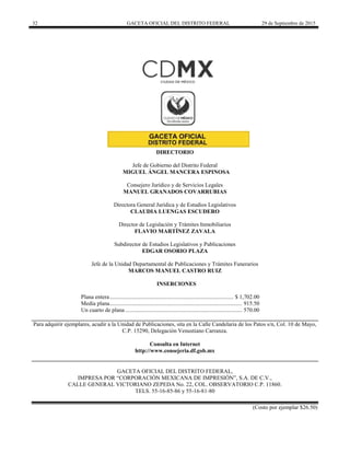 32 GACETA OFICIAL DEL DISTRITO FEDERAL 29 de Septiembre de 2015
DIRECTORIO
Jefe de Gobierno del Distrito Federal
MIGUEL ÁNGEL MANCERA ESPINOSA
Consejero Jurídico y de Servicios Legales
MANUEL GRANADOS COVARRUBIAS
Directora General Jurídica y de Estudios Legislativos
CLAUDIA LUENGAS ESCUDERO
Director de Legislación y Trámites Inmobiliarios
FLAVIO MARTÍNEZ ZAVALA
Subdirector de Estudios Legislativos y Publicaciones
EDGAR OSORIO PLAZA
Jefe de la Unidad Departamental de Publicaciones y Trámites Funerarios
MARCOS MANUEL CASTRO RUIZ
INSERCIONES
Plana entera...................................................................................... $ 1,702.00
Media plana............................................................................................ 915.50
Un cuarto de plana ................................................................................. 570.00
Para adquirir ejemplares, acudir a la Unidad de Publicaciones, sita en la Calle Candelaria de los Patos s/n, Col. 10 de Mayo,
C.P. 15290, Delegación Venustiano Carranza.
Consulta en Internet
http://www.consejeria.df.gob.mx
GACETA OFICIAL DEL DISTRITO FEDERAL,
IMPRESA POR “CORPORACIÓN MEXICANA DE IMPRESIÓN”, S.A. DE C.V.,
CALLE GENERAL VICTORIANO ZEPEDA No. 22, COL. OBSERVATORIO C.P. 11860.
TELS. 55-16-85-86 y 55-16-81-80
(Costo por ejemplar $26.50)
 