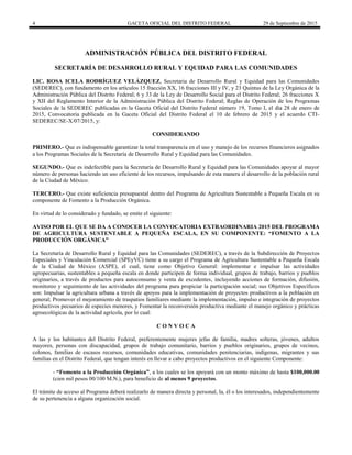 4 GACETA OFICIAL DEL DISTRITO FEDERAL 29 de Septiembre de 2015
ADMINISTRACIÓN PÚBLICA DEL DISTRITO FEDERAL
SECRETARÍA DE DESARROLLO RURAL Y EQUIDAD PARA LAS COMUNIDADES
LIC. ROSA ICELA RODRÍGUEZ VELÁZQUEZ, Secretaria de Desarrollo Rural y Equidad para las Comunidades
(SEDEREC), con fundamento en los artículos 15 fracción XX, 16 fracciones III y IV, y 23 Quintus de la Ley Orgánica de la
Administración Pública del Distrito Federal; 6 y 33 de la Ley de Desarrollo Social para el Distrito Federal; 26 fracciones X
y XII del Reglamento Interior de la Administración Pública del Distrito Federal; Reglas de Operación de los Programas
Sociales de la SEDEREC publicadas en la Gaceta Oficial del Distrito Federal número 19, Tomo I, el día 28 de enero de
2015, Convocatoria publicada en la Gaceta Oficial del Distrito Federal el 10 de febrero de 2015 y el acuerdo CTI-
SEDEREC/SE-X/07/2015, y:
CONSIDERANDO
PRIMERO.- Que es indispensable garantizar la total transparencia en el uso y manejo de los recursos financieros asignados
a los Programas Sociales de la Secretaría de Desarrollo Rural y Equidad para las Comunidades.
SEGUNDO.- Que es indefectible para la Secretaría de Desarrollo Rural y Equidad para las Comunidades apoyar al mayor
número de personas haciendo un uso eficiente de los recursos, impulsando de esta manera el desarrollo de la población rural
de la Ciudad de México.
TERCERO.- Que existe suficiencia presupuestal dentro del Programa de Agricultura Sustentable a Pequeña Escala en su
componente de Fomento a la Producción Orgánica.
En virtud de lo considerado y fundado, se emite el siguiente:
AVISO POR EL QUE SE DA A CONOCER LA CONVOCATORIA EXTRAORDINARIA 2015 DEL PROGRAMA
DE AGRICULTURA SUSTENTABLE A PEQUEÑA ESCALA, EN SU COMPONENTE: “FOMENTO A LA
PRODUCCIÓN ORGÁNICA”
La Secretaría de Desarrollo Rural y Equidad para las Comunidades (SEDEREC), a través de la Subdirección de Proyectos
Especiales y Vinculación Comercial (SPEyVC) tiene a su cargo el Programa de Agricultura Sustentable a Pequeña Escala
de la Ciudad de México (ASPE), el cual, tiene como Objetivo General: implementar e impulsar las actividades
agropecuarias, sustentables a pequeña escala en donde participen de forma individual, grupos de trabajo, barrios y pueblos
originarios, a través de productos para autoconsumo y venta de excedentes, incluyendo acciones de formación, difusión,
monitoreo y seguimiento de las actividades del programa para propiciar la participación social; sus Objetivos Específicos
son: Impulsar la agricultura urbana a través de apoyos para la implementación de proyectos productivos a la población en
general; Promover el mejoramiento de traspatios familiares mediante la implementación, impulso e integración de proyectos
productivos pecuarios de especies menores, y Fomentar la reconversión productiva mediante el manejo orgánico y prácticas
agroecológicas de la actividad agrícola, por lo cual:
C O N V O C A
A las y los habitantes del Distrito Federal, preferentemente mujeres jefas de familia, madres solteras, jóvenes, adultos
mayores, personas con discapacidad, grupos de trabajo comunitario, barrios y pueblos originarios, grupos de vecinos,
colonos, familias de escasos recursos, comunidades educativas, comunidades penitenciarias, indígenas, migrantes y sus
familias en el Distrito Federal, que tengan interés en llevar a cabo proyectos productivos en el siguiente Componente:
- “Fomento a la Producción Orgánica”, a los cuales se los apoyará con un monto máximo de hasta $100,000.00
(cien mil pesos 00/100 M.N.), para beneficio de al menos 9 proyectos.
El trámite de acceso al Programa deberá realizarlo de manera directa y personal, la, él o los interesados, independientemente
de su pertenencia a alguna organización social.
 