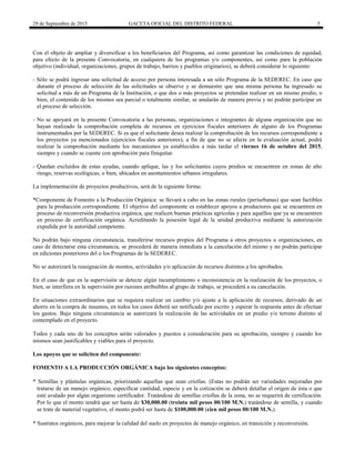 29 de Septiembre de 2015 GACETA OFICIAL DEL DISTRITO FEDERAL 5
Con el objeto de ampliar y diversificar a los beneficiarios del Programa, así como garantizar las condiciones de equidad,
para efecto de la presente Convocatoria, en cualquiera de los programas y/o componentes, así como para la población
objetivo (individual, organizaciones, grupos de trabajo, barrios y pueblos originarios), se deberá considerar lo siguiente:
- Sólo se podrá ingresar una solicitud de acceso por persona interesada a un sólo Programa de la SEDEREC. En caso que
durante el proceso de selección de las solicitudes se observe y se demuestre que una misma persona ha ingresado su
solicitud a más de un Programa de la Institución, o que dos o más proyectos se pretendan realizar en un mismo predio, o
bien, el contenido de los mismos sea parcial o totalmente similar, se anularán de manera previa y no podrán participar en
el proceso de selección.
- No se apoyará en la presente Convocatoria a las personas, organizaciones o integrantes de alguna organización que no
hayan realizado la comprobación completa de recursos en ejercicios fiscales anteriores de alguno de los Programas
instrumentados por la SEDEREC. Si es que el solicitante desea realizar la comprobación de los recursos correspondiente a
los proyectos ya mencionados (ejercicios fiscales anteriores), a fin de que no se afecte en la evaluación actual, podrá
realizar la comprobación mediante los mecanismos ya establecidos a más tardar el viernes 16 de octubre del 2015,
siempre y cuando se cuente con aprobación para finiquitar.
- Quedan excluidos de estas ayudas, cuando aplique, las y los solicitantes cuyos predios se encuentren en zonas de alto
riesgo, reservas ecológicas, o bien, ubicados en asentamientos urbanos irregulares.
La implementación de proyectos productivos, será de la siguiente forma:
*Componente de Fomento a la Producción Orgánica: se llevará a cabo en las zonas rurales (periurbanas) que sean factibles
para la producción correspondiente. El objetivo del componente es establecer apoyos a productores que se encuentren en
proceso de reconversión productiva orgánica, que realicen buenas prácticas agrícolas y para aquéllos que ya se encuentren
en proceso de certificación orgánica. Acreditando la posesión legal de la unidad productiva mediante la autorización
expedida por la autoridad competente.
No podrán bajo ninguna circunstancia, transferirse recursos propios del Programa a otros proyectos u organizaciones, en
caso de detectarse esta circunstancia, se procederá de manera inmediata a la cancelación del mismo y no podrán participar
en ediciones posteriores del o los Programas de la SEDEREC.
No se autorizará la reasignación de montos, actividades y/o aplicación de recursos distintos a los aprobados.
En el caso de que en la supervisión se detecte algún incumplimiento o inconsistencia en la realización de los proyectos, o
bien, se interfiera en la supervisión por razones atribuibles al grupo de trabajo, se procederá a su cancelación.
En situaciones extraordinarios que se requiera realizar un cambio y/o ajuste a la aplicación de recursos, derivado de un
ahorro en la compra de insumos, en todos los casos deberá ser notificado por escrito y esperar la respuesta antes de efectuar
los gastos. Bajo ninguna circunstancia se autorizará la realización de las actividades en un predio y/o terreno distinto al
contemplado en el proyecto.
Todos y cada uno de los conceptos serán valorados y puestos a consideración para su aprobación, siempre y cuando los
mismos sean justificables y viables para el proyecto.
Los apoyos que se soliciten del componente:
FOMENTO A LA PRODUCCIÓN ORGÁNICA bajo los siguientes conceptos:
* Semillas y plántulas orgánicas, priorizando aquellas que sean criollas. (Estas no podrán ser variedades mejoradas por
tratarse de un manejo orgánico; especificar cantidad, especie y en la cotización se deberá detallar el origen de ésta o que
esté avalado por algún organismo certificador. Tratándose de semillas criollas de la zona, no se requerirá de certificación.
Por lo que el monto tendrá que ser hasta de $30,000.00 (treinta mil pesos 00/100 M.N.) tratándose de semilla, y cuando
se trate de material vegetativo, el monto podrá ser hasta de $100,000.00 (cien mil pesos 00/100 M.N.).
* Sustratos orgánicos, para mejorar la calidad del suelo en proyectos de manejo orgánico, en transición y reconversión.
 