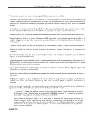 6 GACETA OFICIAL DEL DISTRITO FEDERAL 29 de Septiembre de 2015
* Herramientas manuales para labores culturales (palas, bieldos, azadón, picos, carretillas).
* Sistema de captación de agua de lluvia (éste constará de un toldo semicircular con canaletas metálicas en los laterales para
conducir el agua a un contenedor que estará debajo del mismo; esta estructura no será de carga y deberá ser construido con
materiales para invernaderos, la dimensión del sistema será acorde al diseño del proyecto y estará sujeta a la evaluación
técnica).
* Contenedores para el almacenamiento de agua de lluvia (ollas, tinacos; según permita la reglamentación vigente en el uso
de suelo, la dimensión del sistema será acorde al diseño del proyecto y estar sujeta a la evaluación técnica).
* Insumos orgánicos para el control de plagas y enfermedades (especificando uso en el proyecto y anexando ficha técnica).
* Lombricompostero (deberán ser camas diseñadas con PTR galvanizado y geomembrana negra) esta actividad es de
carácter obligatorio para que todos los proyectos sean autosuficientes en la producción de humus de lombriz en un
mediano plazo.
* Lombrices (alguna especie adecuada para la elaboración de lombricomposta) siempre y cuando sea viable en el proyecto.
* Equipo de medición y monitoreo agrícola: termómetro de máximas y mínimas (invernaderos), y termómetro para
compostas.
* Uso eficiente de agua: riego por goteo y/o manual (para acceder a este concepto el manejo del proyecto deberá ser
orgánico, en reconversión o transición).
* Infraestructura para: cercado del área de cultivo o instalaciones y rehabilitación de invernaderos (este último hasta un 20%
del área total del invernadero y deberá incluir la instalación de canaletas para la recolección de agua de lluvia). El manejo
deberá ser orgánico, reconversión o en transición.
* Apoyo para la Certificación Orgánica (pagar la emisión del certificado) y Buenas Prácticas Agrícolas (para cubrir
conceptos que se requieran en esta actividad).
* Molino para triturar residuos (la capacidad de éste estará en función del volumen de desechos orgánicos que se generen en
el proyecto).
* En Proyectos Integrales, se apoya la adquisición de sistemas alternativos de generación de energía y cuidado del medio
ambiente, tales como: celdas solares, biodigestor y baños secos. El manejo deberá ser orgánico, reconversión o en
transición.
Para el caso de este Programa los proyectos productivos que se ingresen, deberán contemplar recurso suficiente para
implementar una “Placa de Identificación de la Unidad de Producción” debiendo contener:
“El Proyecto XXXXXX” fue adquirido con recursos del Gobierno del Distrito Federal, a través de la Secretaría
de Desarrollo Rural y Equidad para las Comunidades SEDEREC, mediante el Programa de Agricultura
Sustentable a Pequeña Escala de la Ciudad de México, en el año 2015.
Este Programa es de carácter público, no es patrocinado ni promovido por partido político alguno y sus
recursos provienen de los impuestos que pagan todos los contribuyentes. Está prohibido el uso de este
programa con fines políticos, electorales, de lucro y otros distintos a los establecidos. Quien haga uso indebido
de los recursos de este programa en el Distrito Federal, será sancionado de conformidad con la ley aplicable y
ante la autoridad competente”.
REQUISITOS
 