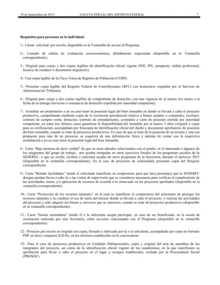 29 de Septiembre de 2015 GACETA OFICIAL DEL DISTRITO FEDERAL 7
Requisitos para personas en lo individual:
1.- Llenar solicitud por escrito, disponible en la Ventanilla de acceso al Programa.
2.- Llenado de cédula de evaluación socioeconómica, debidamente requisitada (disponible en la Ventanilla
correspondiente).
3.- Original para cotejo y dos copias legibles de identificación oficial vigente (INE, IFE, pasaporte, cédula profesional,
licencia de conducir o documento migratorio).
4.- Una copia legible de la Clave Única de Registro de Población (CURP).
5.- Presentar copia legible del Registro Federal de Contribuyentes (RFC) con homoclave expedido por el Servicio de
Administración Tributaria.
6.- Original para cotejo y dos copias legibles de comprobante de domicilio, con una vigencia de al menos tres meses a la
fecha de la entrega (servicios o constancia de domicilio expedida por autoridad competente).
7.- Acreditar ser propietarios o en su caso tener la posesión legal del bien inmueble en donde se llevará a cabo el proyecto
productivo, comprobando mediante copia de la resolución presidencial relativa a bienes ejidales o comunales, escritura,
contrato de compra–venta, donación; contrato de arrendamiento, comodato o carta de posesión emitida por autoridad
competente; en estos tres últimos casos garantizar la disponibilidad del inmueble por al menos 3 años (original y copia
para su verificación), acompañado por fotocopia de identificación oficial del dueño y documento aprobatorio de posesión
del bien inmueble, cuando se trate de proyectos productivos. En caso de que se trate de la posesión de un terreno y este sea
propuesto para más de un proyecto, se requerirá de una delimitación física y además de contar con la respectiva
acreditación o en su caso tener la posesión legal del bien inmueble.
8.- Carta “Bajo protesta de decir verdad” de que no tiene adeudos relacionados con el predio, ni el interesado o algunos de
los integrantes del grupo de trabajo, por ayudas otorgadas en otros ejercicios fiscales de los programas sociales de la
SEDEREC, y que no recibe, recibirá o solicitará ayudas de otros programas de la Secretaría, durante el ejercicio 2015
(disponible en la ventanilla correspondiente). En el caso de proyectos de continuidad, presentar copia del finiquito
correspondiente.
9.- Carta “Brindar facilidades” donde el solicitante manifieste su compromiso para que la(s) persona(s) que la SEDEREC
designe puedan llevar a cabo la o las visitas de supervisión que se consideren necesarias para verificar el cumplimiento de
las actividades, metas, y/o aplicación de recursos de acuerdo a lo enunciado en los proyectos aprobados (disponible en la
ventanilla correspondiente).
10.- Carta “Protección de los recursos naturales” en la cual se manifieste el compromiso del solicitante de proteger los
recursos naturales y no cambiar el uso de suelo del terreno donde se llevará a cabo el proyecto, y realizar las actividades
del proyecto y sólo adquirir los bienes y servicios que se autoricen, cuando se trate de proyectos productivos (disponible
en la ventanilla correspondiente).
11.- Carta “Sesión orientadora” donde él o la solicitante acepta participar, en caso de ser beneficiado, en la sesión de
orientación realizada por esta Secretaria, sobre acciones relacionadas con el Programa (disponible en la ventanilla
correspondiente).
12.- Proyecto por escrito en original con copia, firmado y rubricado por la o el solicitante, acompañado por copia en formato
PDF en disco compacto (CD-R), en los términos establecidos en la convocatoria.
13.- Para el caso de proyectos productivos en Unidades Habitacionales, copia y original del acta de asamblea de los
integrantes del proyecto, así como de la identificación oficial vigente de los condóminos, en la que manifiesten su
aprobación para llevar a cabo el proyecto en el lugar y tiempos establecidos, avalado por la Procuraduría Social
(PROSOC).
 