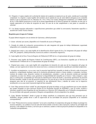 8 GACETA OFICIAL DEL DISTRITO FEDERAL 29 de Septiembre de 2015
14.- Original y 2 copias simples de la solicitud de trámite de la opinión en materia de uso de suelo, emitida por la autoridad
competente. La original y copias legibles del resolutivo de la opinión de uso de suelo deberá entregarse en la ventanilla
número 5 que se encuentra en la Av. Bucareli, No. 134, 3° Piso, Col. Centro, Delegación Cuauhtémoc, C.P. 06040; dentro
de los 15 días hábiles posteriores al cierre de la misma (dependiendo de la fecha de apertura de ventanilla, los días que se
retarde repercutirá en la fecha de recepción de esta). En caso de no dar cumplimiento a este punto se cancelará su
solicitud.
15.- Los demás requisitos adicionales o especificaciones particulares que señale la convocatoria, lineamiento específico o
acuerdo del Comité Técnico Interno.
Requisitos para Grupos de Trabajo:
El grupo deberá integrarse con un mínimo de 4 personas y deberá presentar:
1.- Llenar solicitud por escrito, disponible en la Ventanilla de acceso al Programa.
2.- Llenado de cédula de evaluación socioeconómica de cada integrante del grupo de trabajo debidamente requisitada
(disponible en la ventanilla correspondiente).
3.- Original para cotejo y una copia legible de la identificación oficial vigente de las y los integrantes del grupo de trabajo
(INE, IFE, pasaporte, cédula profesional, licencia de conducir o documento migratorio).
4.- Copia legible de la Clave Única de Registro de Población (CURP) de la o el representante del grupo de trabajo.
5.- Presentar copia legible del Registro Federal de Contribuyentes (RFC), con homoclave expedido por el Servicio de
Administración Tributaria de la o el representante del grupo de trabajo.
6.- Original para cotejo y una copia legible del comprobante de domicilio de cada uno de los integrantes del grupo de
trabajo, con una vigencia de al menos tres meses (servicios o constancia de domicilio expedida por autoridad competente).
7.- Acreditar ser propietarios, o en su caso, tener la posesión legal del bien inmueble en donde se llevará a cabo el proyecto
productivo, comprobando mediante copia de la resolución presidencial relativa a bienes ejidales o comunales, escritura,
contrato de compra–venta, donación; contrato de arrendamiento, comodato o carta de posesión emitida por autoridad
competente; en estos tres últimos casos garantizar la disponibilidad del inmueble por al menos 3 años (original y copia
para su verificación), acompañado por fotocopia de identificación oficial del dueño y documento aprobatorio de posesión
del bien inmueble, cuando se trate de proyectos productivos. En caso de que se trate de la posesión de un terreno y este sea
propuesto para más de un proyecto, se requerirá de una delimitación física y además de contar con la respectiva
acreditación o en su caso tener la posesión legal del bien inmueble.
8.- Carta “Bajo protesta de decir verdad” de cada integrante del grupo de trabajo, en la que manifiesten que no tiene adeudos
por ayudas otorgadas en otros ejercicios fiscales de los Programas Sociales de SEDEREC y que no recibe, recibirá o
solicitará, ayudas de otros Programas de esta Secretaría en el ejercicio 2015 (disponible en la Ventanilla correspondiente).
En caso de haber sido apoyado, presentar el finiquito correspondiente a fin de comprobar el no adeudo.
9.- Carta “Brindar facilidades” donde el grupo de trabajo manifieste su compromiso para que la(s) persona(s) que la
SEDEREC designe, puedan llevar a cabo la supervisión de las actividades del proyecto (disponible en la ventanilla
correspondiente).
10.- Carta “Protección de los recursos naturales” en la cual se manifieste el compromiso del grupo de trabajo en proteger los
recursos naturales y no cambiar el uso de suelo del terreno donde se llevará a cabo el proyecto, realizar las actividades del
proyecto y sólo adquirir los bienes y servicios que se autoricen, cuando se trate de proyectos productivos (disponible en la
ventanilla correspondiente).
 