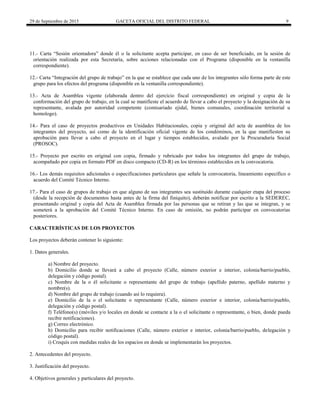 29 de Septiembre de 2015 GACETA OFICIAL DEL DISTRITO FEDERAL 9
11.- Carta “Sesión orientadora” donde él o la solicitante acepta participar, en caso de ser beneficiado, en la sesión de
orientación realizada por esta Secretaría, sobre acciones relacionadas con el Programa (disponible en la ventanilla
correspondiente).
12.- Carta “Integración del grupo de trabajo” en la que se establece que cada uno de los integrantes sólo forma parte de este
grupo para los efectos del programa (disponible en la ventanilla correspondiente).
13.- Acta de Asamblea vigente (elaborada dentro del ejercicio fiscal correspondiente) en original y copia de la
conformación del grupo de trabajo, en la cual se manifieste el acuerdo de llevar a cabo el proyecto y la designación de su
representante, avalada por autoridad competente (comisariado ejidal, bienes comunales, coordinación territorial u
homologo).
14.- Para el caso de proyectos productivos en Unidades Habitacionales, copia y original del acta de asamblea de los
integrantes del proyecto, así como de la identificación oficial vigente de los condóminos, en la que manifiesten su
aprobación para llevar a cabo el proyecto en el lugar y tiempos establecidos, avalado por la Procuraduría Social
(PROSOC).
15.- Proyecto por escrito en original con copia, firmado y rubricado por todos los integrantes del grupo de trabajo,
acompañado por copia en formato PDF en disco compacto (CD-R) en los términos establecidos en la convocatoria.
16.- Los demás requisitos adicionales o especificaciones particulares que señale la convocatoria, lineamiento específico o
acuerdo del Comité Técnico Interno.
17.- Para el caso de grupos de trabajo en que alguno de sus integrantes sea sustituido durante cualquier etapa del proceso
(desde la recepción de documentos hasta antes de la firma del finiquito), deberán notificar por escrito a la SEDEREC,
presentando original y copia del Acta de Asamblea firmada por las personas que se retiran y las que se integran, y se
someterá a la aprobación del Comité Técnico Interno. En caso de omisión, no podrán participar en convocatorias
posteriores.
CARACTERÍSTICAS DE LOS PROYECTOS
Los proyectos deberán contener lo siguiente:
1. Datos generales.
a) Nombre del proyecto.
b) Domicilio donde se llevará a cabo el proyecto (Calle, número exterior e interior, colonia/barrio/pueblo,
delegación y código postal).
c) Nombre de la o él solicitante o representante del grupo de trabajo (apellido paterno, apellido materno y
nombre(s).
d) Nombre del grupo de trabajo (cuando así lo requiera).
e) Domicilio de la o el solicitante o representante (Calle, número exterior e interior, colonia/barrio/pueblo,
delegación y código postal).
f) Teléfono(s) (móviles y/o locales en donde se contacte a la o el solicitante o representante, o bien, donde pueda
recibir notificaciones).
g) Correo electrónico.
h) Domicilio para recibir notificaciones (Calle, número exterior e interior, colonia/barrio/pueblo, delegación y
código postal).
i) Croquis con medidas reales de los espacios en donde se implementarán los proyectos.
2. Antecedentes del proyecto.
3. Justificación del proyecto.
4. Objetivos generales y particulares del proyecto.
 