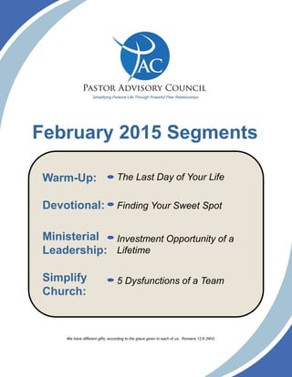 February 2015 Segments
Finding Your Sweet Spot
Warm-Up:
Devotional:
Ministerial
Leadership:
Simplify
Church:
5 Dysfunctions of a Team
The Last Day of Your Life
Investment Opportunity of a
Lifetime
We have different gifts, according to the grace given to each of us.. Romans 12:6 (NIV)
Simplifying Pastoral Life Through Powerful Peer Relationships.
 