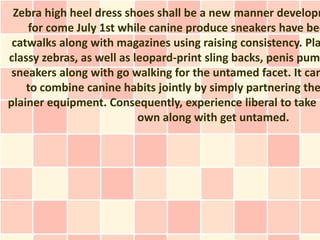 Zebra high heel dress shoes shall be a new manner developm
    for come July 1st while canine produce sneakers have bee
 catwalks along with magazines using raising consistency. Pla
classy zebras, as well as leopard-print sling backs, penis pum
 sneakers along with go walking for the untamed facet. It can
    to combine canine habits jointly by simply partnering the
plainer equipment. Consequently, experience liberal to take p
                           own along with get untamed.
 