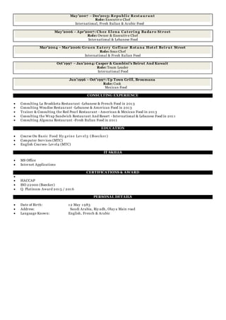 May'2007 – Dec'2013: Repu bl ic Rest a u ra nt
Role: Executiv e Chef
International, Fresh Italian & Arabic Food
May'2006 – Apr'2007: Ch ez El ena Ca t ering Ba da ro St reet
Role: Owner & Executiv e Chef
International & Lebanese Food
Mar'2004 – Mar'2006: Gru en Ea t ery Gefinor Rot a na Hot el Beiru t Street
Role: Sous Chef
International & Fresh Italian Food
Oct'1997 – Jan'2004: Casper & Gambini's Beirut And Kuwait
Role: Team Leader
International Food
Jun'1996 – Oct'1997: Up Town Grill, Broumana
Role: Cook
Mexican Food
CONSULTING EXPERIENCE
 Consulting La Broshketa Restaurant -Lebanese & French Food in 201 3
 Consulting Woudise Restaurant -Lebanese & American Food in 201 3
 Trainer & Consulting the Red Pearl Restaurant - American & Mexican Food in 201 3
 Consulting the Wrap Sandwich Restaurant And Resort - International & Lebanese Food in 201 1
 Consulting Algouna Restaurant -Fresh Italian Food in 201 1
EDUCATION
 Course On Ba sic Food Hy g ein e Lev el3 ( Boecker )
 Computer Serv ices (MTC)
 English Courses- Lev el4 (MTC)
IT SKILLS
 MS Office
 Internet Applications
CERTIFICATIONS & AWARD

 HACCAP
 ISO 22000 (Boecker)
 Q. Platinum Award 201 5 / 201 6
PERSONAL DETAILS
 Date of Birth: 1 2 May 1 983
 Address: Saudi Arabia, Riy adh, Olay a Main road
 Language Known: English, French & Arabic
 
