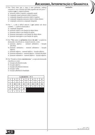 Arcadismo, Interpretação e Gramática 
3 
OSG.: 41380/11 
Dig.: Vic. 01/02/11 / Rev.: AR 
17. Em “Está claro que o jogo é uma profissão, embora Anotações 
censurável, mas o homem que bebe jogando não tem juízo.”, 
a palavra que é, respectivamente: 
a) pronome relativo (sujeito), conjunção causal. 
b) conjunção causal, pronome relativo (sujeito). 
c) conjunção integrante, pronome relativo (sujeito). 
d) conjunção integrante, pronome relativo (objeto direto). 
e) conjunção concessiva, conjunção integrante. 
18. Em “... e não é difícil antever o que poderá sair desse 
conúbio...”, a palavra destacada é: 
a) conjunção integrante. 
b) pronome relativo com função de objeto direto. 
c) pronome relativo com função de sujeito. 
d) pronome interrogativo com função de objeto direto. 
e) pronome interrogativo com função de sujeito. 
19. Em “Nós somos os primeiros alunos da sala.”, as palavras 
destacadas classificam-se, respectivamente, como: 
a) pronome adjetivo – numeral substantivo – locução 
adverbial. 
b) pronome substantivo – numeral substantivo – locução 
adjetiva. 
c) pronome adjetivo – numeral adjetivo – locução adjetiva. 
d) pronome substantivo – numeral adjetivo – locução adverbial. 
e) pronome substantivo – numeral adjetivo – locução adjetiva. 
20. Em “Estudei as lições com interesse.”, a expressão destacada 
classifica-se como: 
a) locução adverbial de modo. 
b) locução adjetiva. 
c) locução adverbial de interesse. 
d) locução verbal. 
e) locução adberbial de finalidade. 
GABARITO – Nº 2 
1 2 3 4 5 6 7 8 
c c a b e a b d 
9 10 11 12 13 14 15 16 
d c e c e a c b 
17 18 19 20 
c c b c 
