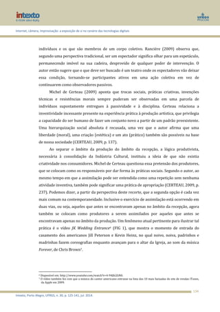 Internet, câmera, improvisação: a exposição de si no cenário das tecnologias digitais
Intexto, Porto Alegre, UFRGS, n. 30, p. 125-141, jul. 2014.
134
indivíduos e os que são membros de um corpo coletivo. Ranciére (2009) observa que,
segundo uma perspectiva tradicional, ser um espectador significa olhar para um espetáculo,
permanecendo imóvel na sua cadeira, desprovido de qualquer poder de intervenção. O
autor então sugere que o que deve ser buscado é um teatro onde os espectadores vão deixar
essa condição, tornando-se participantes ativos em uma ação coletiva em vez de
continuarem como observadores passivos.
Michel de Certeau (2009) aponta que trocas sociais, práticas criativas, invenções
técnicas e resistências morais sempre puderam ser observadas em uma parcela de
indivíduos supostamente entregues à passividade e à disciplina. Certeau relaciona a
inventividade incessante presente na experiência prática à produção artística, que privilegia
a capacidade do ser humano de fazer um conjunto novo a partir de um padrão preexistente.
Uma hierarquização social absoluta é recusada, uma vez que o autor afirma que uma
liberdade (moral), uma criação (estética) e um ato (prático) também são possíveis na base
de nossa sociedade (CERTEAU, 2009, p. 137).
Ao separar o âmbito da produção do âmbito da recepção, a lógica produtivista,
necessária à consolidação da Indústria Cultural, instituiu a ideia de que não existia
criatividade nos consumidores. Michel de Certeau questiona essa pretensão dos produtores,
que se colocam como os responsáveis por dar forma às práticas sociais. Segundo o autor, ao
mesmo tempo em que a assimilação pode ser entendida como uma repetição sem nenhuma
atividade inventiva, também pode significar uma prática de apropriação (CERTEAU, 2009, p.
237). Podemos dizer, a partir da perspectiva deste recorte, que a segunda opção é cada vez
mais comum na contemporaneidade. Inclusive o exercício de assimilação está ocorrendo em
duas vias, ou seja, aqueles que antes se encontravam apenas no âmbito da recepção, agora
também se colocam como produtores a serem assimilados por aqueles que antes se
encontravam apenas no âmbito da produção. Um fenômeno atual pertinente para ilustrar tal
prática é o vídeo JK Wedding Entrance6 (FIG 1), que mostra o momento de entrada do
casamento dos americanos Jill Peterson e Kevin Heinz, no qual noivo, noiva, padrinhos e
madrinhas fazem coreografias enquanto avançam para o altar da Igreja, ao som da música
Forever, de Chris Brown7.
6 Disponível em: http://www.youtube.com/watch?v=4-94JhLEiN0.
7 O vídeo também fez com que a música do cantor americano entrasse na lista das 10 mais baixadas do site de vendas iTunes,
da Apple em 2009.
 