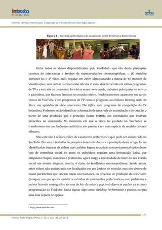 Internet, câmera, improvisação: a exposição de si no cenário das tecnologias digitais
Intexto, Porto Alegre, UFRGS, n. 30, p. 125-141, jul. 2014.
135
Figura 1 – Entrada performática do casamento de Jill Peterson e Kevin Heinz
Entre todos os vídeos disponibilizados pelo YouTube8– que vão desde produções
caseiras de internautas a trechos de superproduções cinematográficas –, JK Wedding
Entrance foi o 3º vídeo mais popular em 2009, ultrapassando a marca de 60 milhões de
visualizações, sem contar os vídeos não oficiais. O casal deu entrevista em vários programas
de TV e a entrada do casamento foi várias vezes reencenada, inclusive pelos próprios noivos
e padrinhos, que ficaram famosos no mundo inteiro. Desdobramentos aparecem em vários
vídeos do YouTube, e em programas de TV como o programa australiano Dancing with the
Stars, um episódio da série americana The Office eum programa de competição da TV
holandesa. Podemos então identificar a formação de uma rede de assimilação e de criação, a
partir de uma produção que a princípio ficaria restrita aos convidados que estavam
presentes no casamento. No momento em que o vídeo foi postado no YouTubee se
transformou em um fenômeno midiático, ele passou a ser uma espécie de modelo cultural
efêmero.
Mas este não é o único vídeo de casamento performático que pode ser encontrado no
YouTube. Durante o trabalho de pesquisa desenvolvido para a produção deste artigo, foram
identificadas dezenas de vídeos que também fogem ao padrão comportamental típico desse
tipo de cerimônia social. Se antes os indivíduos seguiam uma formatação única, que
estipulava roupas, maneiras e protocolos, agora surge a necessidade de fazer do seu evento
social um evento singular, dentro, é claro, de tendências contemporâneas. Sendo assim,
estes vídeos não podem mais ser localizados em um âmbito de exceção, mas sim dentro de
novos parâmetros que lançam novas necessidades, no processo de produção da sociedade.
Qualquer um que queira assistir a entradas de casamentos performáticos com padrinhos e
noivos fazendo coreografias ao som de hits da música pop, terá diversas opções na extensa
programação do YouTube. Basta digitar algo como Wedding Performance e pronto, surgirá
uma lista repleta de opções.
8 http://www.youtube.com.
 