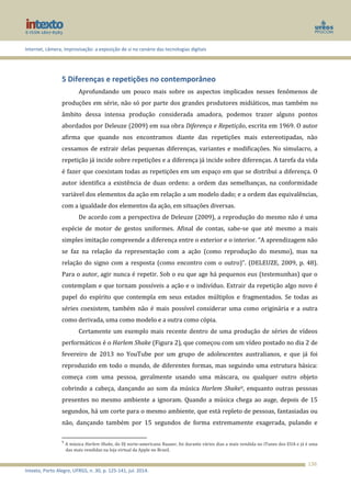 Internet, câmera, improvisação: a exposição de si no cenário das tecnologias digitais
Intexto, Porto Alegre, UFRGS, n. 30, p. 125-141, jul. 2014.
136
5 Diferenças e repetições no contemporâneo
Aprofundando um pouco mais sobre os aspectos implicados nesses fenômenos de
produções em série, não só por parte dos grandes produtores midiáticos, mas também no
âmbito dessa intensa produção considerada amadora, podemos trazer alguns pontos
abordados por Deleuze (2009) em sua obra Diferença e Repetição, escrita em 1969. O autor
afirma que quando nos encontramos diante das repetições mais estereotipadas, não
cessamos de extrair delas pequenas diferenças, variantes e modificações. No simulacro, a
repetição já incide sobre repetições e a diferença já incide sobre diferenças. A tarefa da vida
é fazer que coexistam todas as repetições em um espaço em que se distribui a diferença. O
autor identifica a existência de duas ordens: a ordem das semelhanças, na conformidade
variável dos elementos da ação em relação a um modelo dado; e a ordem das equivalências,
com a igualdade dos elementos da ação, em situações diversas.
De acordo com a perspectiva de Deleuze (2009), a reprodução do mesmo não é uma
espécie de motor de gestos uniformes. Afinal de contas, sabe-se que até mesmo a mais
simples imitação compreende a diferença entre o exterior e o interior. “A aprendizagem não
se faz na relação da representação com a ação (como reprodução do mesmo), mas na
relação do signo com a resposta (como encontro com o outro)”. (DELEUZE, 2009, p. 48).
Para o autor, agir nunca é repetir. Sob o eu que age há pequenos eus (testemunhas) que o
contemplam e que tornam possíveis a ação e o indivíduo. Extrair da repetição algo novo é
papel do espírito que contempla em seus estados múltiplos e fragmentados. Se todas as
séries coexistem, também não é mais possível considerar uma como originária e a outra
como derivada, uma como modelo e a outra como cópia.
Certamente um exemplo mais recente dentro de uma produção de séries de vídeos
performáticos é o Harlem Shake (Figura 2), que começou com um vídeo postado no dia 2 de
fevereiro de 2013 no YouTube por um grupo de adolescentes australianos, e que já foi
reproduzido em todo o mundo, de diferentes formas, mas seguindo uma estrutura básica:
começa com uma pessoa, geralmente usando uma máscara, ou qualquer outro objeto
cobrindo a cabeça, dançando ao som da música Harlem Shake9, enquanto outras pessoas
presentes no mesmo ambiente a ignoram. Quando a música chega ao auge, depois de 15
segundos, há um corte para o mesmo ambiente, que está repleto de pessoas, fantasiadas ou
não, dançando também por 15 segundos de forma extremamente exagerada, pulando e
9
A música Harlem Shake, do DJ norte-americano Baauer, foi durante vários dias a mais vendida no iTunes dos EUA e já é uma
das mais vendidas na loja virtual da Apple no Brasil.
 
