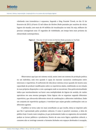 Internet, câmera, improvisação: a exposição de si no cenário das tecnologias digitais
Intexto, Porto Alegre, UFRGS, n. 30, p. 125-141, jul. 2014.
137
rebolando com tremedeiras e espasmos. Segundo o blog Youtube Trends, no dia 12 de
fevereiro de 2013, já havia 12 mil vídeos do Harlem Shake postados por usuários de vários
lugares do mundo, com mais de 44 milhões de visualizações no total. Ou seja, milhares de
pessoas conseguiram seus 15 segundos de visibilidade, um tempo bem mais próximo da
efemeridade contemporânea.
Figura 2 – Uma das 12 mil versões de Harlem Shake postadas no YouTube
Observamos aqui que um sistema social, assim como um sistema de produção poética
ou um indivíduo, está vivo quando é capaz de executar sucessivas combinações entre
interesses e repertórios. O coeficiente de vida desse sistema cresce quando ele mostra uma
capacidade de produzir modificações sobre os repertórios dados, redefinindo-os em relação
às suas próprias disposições e com a paisagem onde se encontram. Uma policontextualidade
indica que inevitavelmente vai haver uma multiplicidade de lógicas de sentido, de razões
operativas em uma mesma paisagem. Estas lógicas vão se organizar segundo diferentes
repertórios, que oferecerão diferentes níveis de combinações a diferentes indivíduos. Dado
um conjunto de repertórios qualquer, é inevitável que sejam geradas combinações com os
diferentes agentes.
O público se torna cada vez mais semelhante ao que recebe, deixa-se imprimir pelo
que lhe é apresentado pelos produtos culturais. E como é possível constatar, a ideia de
público hoje é muito mais complexa, já que praticamente todos os segmentos da sociedade
podem se tornar públicos e produtores. Dentro de uma nova lógica capitalista cultural, o
consumo não se restringe somente a formatos fechados nos espaços destinados à recepção,
 