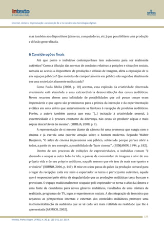 Internet, câmera, improvisação: a exposição de si no cenário das tecnologias digitais
Intexto, Porto Alegre, UFRGS, n. 30, p. 125-141, jul. 2014.
138
mas também aos dispositivos (câmeras, computadores, etc.) que possibilitem uma produção
e difusão generalizada.
6 Considerações finais
Até que ponto o indivíduo contemporâneo tem autonomia para ser realmente
autêntico? Como a diluição das normas de condutas relativas a posições e situações sociais,
somada ao acesso a dispositivos de produção e difusão de imagens, afeta a exposição de si
em espaços públicos? Que modelos de comportamento em público são seguidos atualmente
em uma sociedade altamente midiatizada?
Como Paula Sibilia (2008, p. 10) acentua, essa explosão da criatividade observada
atualmente está vinculada a uma extraordinária democratização dos canais midiáticos.
Novos recursos abrem uma infinidade de possibilidades que até pouco tempo eram
impensáveis e que agora são promissoras para a prática da invenção e da experimentação
estética em uma esfera que anteriormente se limitava à recepção de produtos midiáticos.
Porém, a autora também aponta que essa “[...] incitação à criatividade pessoal, à
excentricidade e à procura constante da diferença, não cessa de produzir cópias e mais
cópias descartáveis do mesmo”. (SIBILIA, 2008, p. 9).
A representação de si mesmo diante da câmera foi uma promessa que surgiu com o
cinema e já exercia uma enorme atração sobre o homem moderno. Segundo Walter
Benjamin, “O astro de cinema impressiona seu público, sobretudo porque parece abrir a
todos, a partir do seu exemplo, a possibilidade de ‘fazer cinema’”. (BENJAMIN, 1994, p. 182).
Dentro de um processo de exibições de expressividades, o indivíduo comum “é
chamado a ocupar o outro lado da tela, a passar de consumidor de imagens a ator de sua
própria vida e de seu próprio cotidiano, naquilo mesmo que ele tem de mais corriqueiro e
ordinário” (BRUNO, 2006, p. 140). O mise-en-scène passa do palco da produção cultural para
o lugar da recepção: cada vez mais o espectador se torna o participante autêntico, aquele
que é responsável pelo efeito de singularidade que as produções midiáticas tanto buscam e
provocam. O espaço tradicionalmente ocupado pelo espectador se torna o alvo da câmera e
uma fonte de candidatos para novos gêneros midiáticos, resultados de uma mistura de
realidade, programas de TV, jogos e experimentos sociais. A desintegração da fronteira que
separava as perspectivas internas e externas dos conteúdos midiáticos promove uma
instrumentalização da audiência que se vê cada vez mais refletida na realidade que lhe é
apresentada (ARFUCH, 2002).
 