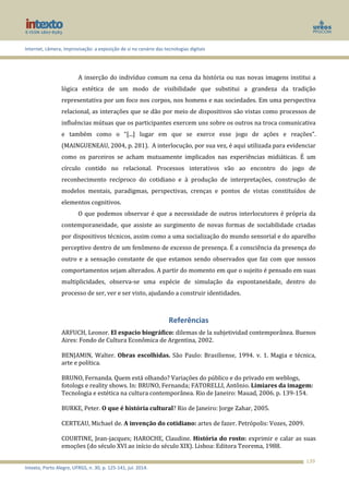 Internet, câmera, improvisação: a exposição de si no cenário das tecnologias digitais
Intexto, Porto Alegre, UFRGS, n. 30, p. 125-141, jul. 2014.
139
A inserção do indivíduo comum na cena da história ou nas novas imagens institui a
lógica estética de um modo de visibilidade que substitui a grandeza da tradição
representativa por um foco nos corpos, nos homens e nas sociedades. Em uma perspectiva
relacional, as interações que se dão por meio de dispositivos são vistas como processos de
influências mútuas que os participantes exercem uns sobre os outros na troca comunicativa
e também como o “[...] lugar em que se exerce esse jogo de ações e reações”.
(MAINGUENEAU, 2004, p. 281). A interlocução, por sua vez, é aqui utilizada para evidenciar
como os parceiros se acham mutuamente implicados nas experiências midiáticas. É um
círculo contido no relacional. Processos interativos vão ao encontro do jogo de
reconhecimento recíproco do cotidiano e à produção de interpretações, construção de
modelos mentais, paradigmas, perspectivas, crenças e pontos de vistas constituídos de
elementos cognitivos.
O que podemos observar é que a necessidade de outros interlocutores é própria da
contemporaneidade, que assiste ao surgimento de novas formas de sociabilidade criadas
por dispositivos técnicos, assim como a uma socialização do mundo sensorial e do aparelho
perceptivo dentro de um fenômeno de excesso de presença. É a consciência da presença do
outro e a sensação constante de que estamos sendo observados que faz com que nossos
comportamentos sejam alterados. A partir do momento em que o sujeito é pensado em suas
multiplicidades, observa-se uma espécie de simulação da espontaneidade, dentro do
processo de ser, ver e ser visto, ajudando a construir identidades.
Referências
ARFUCH, Leonor. El espacio biográfico: dilemas de la subjetividad contemporânea. Buenos
Aires: Fondo de Cultura Econômica de Argentina, 2002.
BENJAMIN, Walter. Obras escolhidas. São Paulo: Brasiliense, 1994. v. 1. Magia e técnica,
arte e política.
BRUNO, Fernanda. Quem está olhando? Variações do público e do privado em weblogs,
fotologs e reality shows. In: BRUNO, Fernanda; FATORELLI, Antônio. Limiares da imagem:
Tecnologia e estética na cultura contemporânea. Rio de Janeiro: Mauad, 2006. p. 139-154.
BURKE, Peter. O que é história cultural? Rio de Janeiro: Jorge Zahar, 2005.
CERTEAU, Michael de. A invenção do cotidiano: artes de fazer. Petrópolis: Vozes, 2009.
COURTINE, Jean-jacques; HAROCHE, Claudine. História do rosto: exprimir e calar as suas
emoções (do século XVI ao início do século XIX). Lisboa: Editora Teorema, 1988.
 