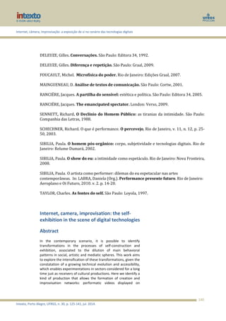Internet, câmera, improvisação: a exposição de si no cenário das tecnologias digitais
Intexto, Porto Alegre, UFRGS, n. 30, p. 125-141, jul. 2014.
140
DELEUZE, Gilles. Conversações. São Paulo: Editora 34, 1992.
DELEUZE, Gilles. Diferença e repetição. São Paulo: Graal, 2009.
FOUCAULT, Michel. Microfísica do poder. Rio de Janeiro: Edições Graal, 2007.
MAINGUENEAU, D. Análise de textos de comunicação. São Paulo: Cortw, 2001.
RANCIÉRE, Jacques. A partilha do sensível: estética e política. São Paulo: Editora 34, 2005.
RANCIÉRE, Jacques. The emancipated spectator. London: Verso, 2009.
SENNETT, Richard. O Declínio do Homem Público: as tiranias da intimidade. São Paulo:
Companhia das Letras, 1988.
SCHECHNER, Richard. O que é performance. O percevejo, Rio de Janeiro, v. 11, n. 12, p. 25-
50, 2003.
SIBILIA, Paula. O homem pós-orgânico: corpo, subjetividade e tecnologias digitais. Rio de
Janeiro: Relume Dumará, 2002.
SIBILIA, Paula. O show do eu: a intimidade como espetáculo. Rio de Janeiro: Nova Fronteira,
2008.
SIBILIA, Paula. O artista como performer: dilemas do eu espetacular nas artes
contemporâneas. In: LABRA, Daniela (Org.). Performance presente futuro. Rio de Janeiro:
Aeroplano e Oi Futuro, 2010. v. 2. p. 14-20.
TAYLOR, Charles. As fontes do self. São Paulo: Loyola, 1997.
Internet, camera, improvisation: the self-
exhibition in the scene of digital technologies
Abstract
In the contemporary scenario, it is possible to identify
transformations in the processes of self-construction and
exhibition, associated to the dilution of main behavioral
patterns in social, artistic and mediatic spheres. This work aims
to explore the intensification of these transformations, given the
constatation of a growing technical evolution and accessibility,
which enables experimentations in sectors considered for a long
time just as receivers of cultural productions. Here we identify a
kind of production that allows the formation of creation and
improvisation networks: performatic videos displayed on
 