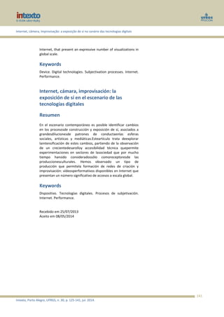 Internet, câmera, improvisação: a exposição de si no cenário das tecnologias digitais
Intexto, Porto Alegre, UFRGS, n. 30, p. 125-141, jul. 2014.
141
Internet, that present an expressive number of visualizations in
global scale.
Keywords
Device. Digital technologies. Subjectivation processes. Internet.
Performance.
Internet, cámara, improvisación: la
exposición de sí en el escenario de las
tecnologías digitales
Resumen
En el escenario contemporáneo es posible identificar cambios
en los procesosde construcción y exposición de sí, asociados a
grandesdilucionesde patrones de conductaenlas esferas
sociales, artísticas y mediáticas.Esteartículo trata deexplorar
laintensificación de estes cambios, partiendo de la observación
de un crecientedesarolloy accesibilidad técnica quepermite
experimentaciones en sectores de lasociedad que por mucho
tiempo hansido consideradossólo comoreceptoresde las
produccionesculturales. Hemos observado un tipo de
producción que permitela formación de redes de criación y
improvisación: vídeosperformativos disponibles en Internet que
presentan un número significativo de accesos a escala global.
Keywords
Dispositivo. Tecnologías digitales. Procesos de subjetivación.
Internet. Performance.
Recebido em 25/07/2013
Aceito em 08/05/2014
 