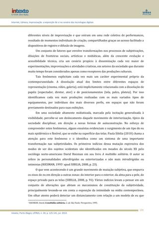 Internet, câmera, improvisação: a exposição de si no cenário das tecnologias digitais
Intexto, Porto Alegre, UFRGS, n. 30, p. 125-141, jul. 2014.
126
diferentes níveis de improvisação e que entram em uma rede coletiva de performances,
resultado de momentos individuais de criação, compartilhados graças ao acesso facilitado a
dispositivos de registro e difusão de imagens.
Um conjunto de fatores que envolve transformações nos processos de subjetivações,
diluições de fronteiras sociais, artísticas e midiáticas, além da crescente evolução e
acessibilidade técnica, cria um cenário propício à disseminação cada vez maior de
experimentações, improvisações e atividades criativas, em setores da sociedade que durante
muito tempo foram considerados apenas como receptores das produções culturais.
Tais fenômenos explicitam cada vez mais um caráter experimental próprio da
contemporaneidade. A dissolução atual dos limites entre diferentes espaços de
representação (cinema, vídeo, galeria), está implicitamente relacionada com a dissolução de
papéis (espectador, diretor, ator) e de posicionamentos (tela, palco, plateia). Por isso
identificamos cada vez mais produções realizadas com os mais variados tipos de
equipamentos, por indivíduos dos mais diversos perfis, em espaços que não foram
previamente destinados para suas exibições.
Em uma sociedade altamente midiatizada, marcada pela incitação generalizada à
visibilidade, percebe-se um deslocamento daquele movimento de interiorização, típico da
sociedade disciplinar, em direção a novas formas de autoconstrução. No esforço de
compreender estes fenômenos, alguns ensaístas evidenciam o surgimento de um tipo de eu
mais epidérmico e flexível, que se exibe na superfície das telas. Paula Sibilia (2010) chama a
atenção para este fenômeno e o identifica como um sintoma de uma importante
transformação nas subjetividades. Os primeiros indícios dessa mutação expressiva dos
modos de ser dos sujeitos ocidentais são identificados em meados do século XX pelo
sociólogo norte-americano David Riesman em seu livro A multidão solitária. O autor se
refere às personalidades alterdirigidas ou exteriorizadas e não mais introdirigidas ou
intimistas (RIESMAN, 19951 apud SIBILIA, 2008, p. 23).
O que vem acontecendo é um grande movimento de mutação subjetiva, que empurra
os eixos do eu em direção a outras zonas: do interior para o exterior, da alma para a pele, do
espaço privado para as telas (SIBILIA, 2008, p. 91). Vários indícios levam a pensar em um
conjunto de alterações que afetam os mecanismos de constituição da subjetividade,
principalmente levando-se em conta a exposição da intimidade na mídia contemporânea.
Um olhar atento poderá detectar um distanciamento com relação a um modelo de eu que
1 RIESMAN, David. A multidão solitária. 2. ed. São Paulo: Perspectiva, 1995.
 