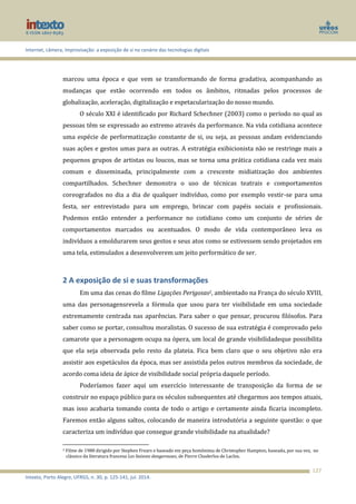 Internet, câmera, improvisação: a exposição de si no cenário das tecnologias digitais
Intexto, Porto Alegre, UFRGS, n. 30, p. 125-141, jul. 2014.
127
marcou uma época e que vem se transformando de forma gradativa, acompanhando as
mudanças que estão ocorrendo em todos os âmbitos, ritmadas pelos processos de
globalização, aceleração, digitalização e espetacularização do nosso mundo.
O século XXI é identificado por Richard Schechner (2003) como o período no qual as
pessoas têm se expressado ao extremo através da performance. Na vida cotidiana acontece
uma espécie de performatização constante de si, ou seja, as pessoas andam evidenciando
suas ações e gestos umas para as outras. A estratégia exibicionista não se restringe mais a
pequenos grupos de artistas ou loucos, mas se torna uma prática cotidiana cada vez mais
comum e disseminada, principalmente com a crescente midiatização dos ambientes
compartilhados. Schechner demonstra o uso de técnicas teatrais e comportamentos
coreografados no dia a dia de qualquer indivíduo, como por exemplo vestir-se para uma
festa, ser entrevistado para um emprego, brincar com papéis sociais e profissionais.
Podemos então entender a performance no cotidiano como um conjunto de séries de
comportamentos marcados ou acentuados. O modo de vida contemporâneo leva os
indivíduos a emoldurarem seus gestos e seus atos como se estivessem sendo projetados em
uma tela, estimulados a desenvolverem um jeito performático de ser.
2 A exposição de si e suas transformações
Em uma das cenas do filme Ligações Perigosas2, ambientado na França do século XVIII,
uma das personagensrevela a fórmula que usou para ter visibilidade em uma sociedade
extremamente centrada nas aparências. Para saber o que pensar, procurou filósofos. Para
saber como se portar, consultou moralistas. O sucesso de sua estratégia é comprovado pelo
camarote que a personagem ocupa na ópera, um local de grande visibilidadeque possibilita
que ela seja observada pelo resto da plateia. Fica bem claro que o seu objetivo não era
assistir aos espetáculos da época, mas ser assistida pelos outros membros da sociedade, de
acordo coma ideia de ápice de visibilidade social própria daquele período.
Poderíamos fazer aqui um exercício interessante de transposição da forma de se
construir no espaço público para os séculos subsequentes até chegarmos aos tempos atuais,
mas isso acabaria tomando conta de todo o artigo e certamente ainda ficaria incompleto.
Faremos então alguns saltos, colocando de maneira introdutória a seguinte questão: o que
caracteriza um indivíduo que consegue grande visibilidade na atualidade?
2 Filme de 1988 dirigido por Stephen Frears e baseado em peça homônima de Christopher Hampton, baseada, por sua vez, no
clássico da literatura francesa Les liaisons dangereuses, de Pierre Choderlos de Laclos.
 