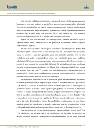 Internet, câmera, improvisação: a exposição de si no cenário das tecnologias digitais
Intexto, Porto Alegre, UFRGS, n. 30, p. 125-141, jul. 2014.
128
Hoje os meios midiáticos se constituem efetivamente como veículos que evidenciam e
legitimam os principais parâmetros que definem quem merece nossa atenção e admiração.
Estes parâmetros são efêmeros, ou seja, mudam constantemente a partir de tendências que
parecem surgir de lugar algum, atendendo a uma demanda insaciável por novos tipos que se
destacam não só pelas suas características físicas, mas também por suas maneiras
particulares de se comportar e de se apropriar de linguagens midiáticas.
Apesar de nos concentrarmos no contemporâneo, torna-se necessário apontar
algumas formas como a exposição de si em público já foi abordada, tentando apontar
continuidades e rupturas.
Em seus estudos sobre a ritualização e teatralização da vida cotidiana de Luís XVI,
Peter Burke (2005) ressalta como os momentos do dia a dia – o ato de levantar e deitar na
cama, por exemplo – eram coreografados quase como um balé. A refeição real era uma
verdadeira encenação, configurando-se como um espetáculo para uma audiência
selecionada. Até mesmo os menores gestos do rei eram ensaiados. Além de representar a si
mesmo de uma maneira tão intensa, Luís XVI ainda foi retratado em diversas esculturas,
pinturas, gravuras, poemas, anedotas e periódicos. Esse vasto material pictórico e textual
em torno da figura de Luís XVI permitiu que muitos historiadores escrevessem sobre a
imagem pública do rei e seus desdobramentos, tema que vem interessando os estudiosos a
partir de uma crescente constatação do poder da imagem.
Em escritos de moralistas do fim do século XVII, pode ser detectada uma autonomia
do homem privado em relação ao personagem público. A importância decisiva que o século
XVII atribui ao indivíduo é visível nas formas de observação do eu. A observação das
aparências acentua a distância entre o personagem público e o eu íntimo. É necessário
observar os outros, mas igualmente observar-se. O espaço interior se torna complexo para
além da superfície corporal que se oferece ao olhar. Naquela época, o reforço do poder real e
a extensão da corte favoreceram a publicação de numerosos tratados que ensinavam as
regras da corte, delimitando as formas da sociabilidade regulamentada em uso. Nesses
tratados podem ser encontrados os grandes traços que levaram a uma postura crítica,
evidenciada na identificação de um homem duplo, no qual o ser se distingue do parecer.
Nos costumes e nos corpos, nas fisionomias e nas mentalidades dos séculos XVII e
XVIII, começam a se inscrever regras de comedimento, de distância, de respeito e de
reciprocidade que preparam a emergência do indivíduo moderno. Ter um ponto de vista é
 