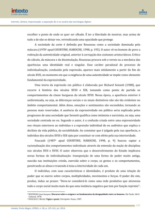 Internet, câmera, improvisação: a exposição de si no cenário das tecnologias digitais
Intexto, Porto Alegre, UFRGS, n. 30, p. 125-141, jul. 2014.
129
escolher o ponto de onde se quer ser olhado. É ter a liberdade de mostrar, mas acima de
tudo a de não se deixar ver, reivindicando uma opacidade que protege.
A sociedade da corte é definida por Rousseau como a sociedade dominada pela
máscara (19783 apud COURTINE; HAROCHE, 1998, p. 195). O autor vê no homem do povo a
redenção da autenticidade original, anterior à corrupção dos costumes aristocráticos. Crítico
do cálculo, da máscara e da dissimulação, Rousseau procura sob o verniz ou a mecânica das
aparências uma identidade real e singular. Esse caráter paradoxal do processo de
individualização, conduzido pela expressão, aparece mais nitidamente a partir do fim do
século XVII, no momento em que a exigência de uma autenticidade se impõe como elemento
fundamental da expressividade.
Uma teoria da expressão em público é elaborada por Richard Sennett (1988), que
recorre à história dos séculos XVIII e XIX, tomando como ponto de partida os
comportamentos da classe burguesa do século XVIII. Nessa época, a aparência exterior é
uniformizada, ou seja, as diferenças sociais e os sinais distintivos não são tão evidentes no
âmbito comportamental. Além disso, emoções e sentimentos são escondidos, tornando as
pessoas mais reservadas. A ausência da expressividade em público seria explicada pelos
progressos de uma sociedade que Sennett qualifica como intimista e narcisista, ou seja, uma
sociedade centrada no eu. Segundo o autor, é a confusão criada entre uma expressividade
nos rituais exteriores ao indivíduo e a expressão individual do eu autêntico que explica o
declínio da vida pública, da sociabilidade. Ao constatar que é julgado pela sua aparência, o
indivíduo dos séculos XVIII e XIX opta por constituir-se com efeito pela sua interioridade.
Foucault (19874 apud COURTINE; HAROCHE, 1998, p. 9) buscou captar a
racionalização dos comportamentos individuais através da extensão da noção de disciplina
nos séculos XVII e XVIII. O autor observou que o desenvolvimento do Estado implicava
novas formas de individualização: transposição de uma forma de poder muito antiga,
nascida nas instituições cristãs, exercida sobre o corpo, os gestos e os comportamentos,
penetrando as almas e trazendo à tona a interioridade de cada um.
O indivíduo, com suas características e identidades, é produto de uma relação de
poder que se exerce sobre corpos, multiplicidades, movimentos e forças. O poder diz sim,
produz, induz ao prazer. “Deve-se considerá-lo como uma rede produtiva que atravessa
todo o corpo social muito mais do que uma instância negativa que tem por função reprimir”.
3 ROUSSEAU, Jean-Jacques. Discurso sobre a origem e os fundamentos da desigualdade entre os homens. São Paulo: Abril
Cultural, 1978.
4 FOUCAULT, Michel. Vigiar e punir. Petrópolis: Vozes, 1987.
 