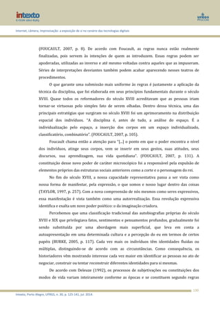 Internet, câmera, improvisação: a exposição de si no cenário das tecnologias digitais
Intexto, Porto Alegre, UFRGS, n. 30, p. 125-141, jul. 2014.
130
(FOUCAULT, 2007, p. 8). De acordo com Foucault, as regras nunca estão realmente
finalizadas, pois servem às intenções de quem as introduzem. Essas regras podem ser
apoderadas, utilizadas ao inverso e até mesmo voltadas contra aqueles que as impuseram.
Séries de interpretações desviantes também podem acabar aparecendo nesses teatros de
procedimentos.
O que garante uma submissão mais uniforme às regras é justamente a aplicação da
técnica da disciplina, que foi elaborada em seus princípios fundamentais durante o século
XVIII. Quase todos os reformadores do século XVIII acreditavam que as pessoas iriam
tornar-se virtuosas pelo simples fato de serem olhadas. Dentro dessa técnica, uma das
principais estratégias que surgiram no século XVIII foi um aprimoramento na distribuição
espacial dos indivíduos. “A disciplina é, antes de tudo, a análise do espaço. É a
individualização pelo espaço, a inserção dos corpos em um espaço individualizado,
classificatório, combinatório”. (FOUCAULT, 2007, p. 105).
Foucault chama então a atenção para “[...] o ponto em que o poder encontra o nível
dos indivíduos, atinge seus corpos, vem se inserir em seus gestos, suas atitudes, seus
discursos, sua aprendizagem, sua vida quotidiana”. (FOUCAULT, 2007, p. 131). A
constituição desse novo poder de caráter microscópico foi a responsável pela expulsão de
elementos próprios das estruturas sociais anteriores como a corte e o personagem do rei.
No fim do século XVIII, a nossa capacidade representativa passa a ser vista como
nossa forma de manifestar, pela expressão, o que somos e nosso lugar dentro das coisas
(TAYLOR, 1997, p. 257). Com a nova compreensão de nós mesmos como seres expressivos,
essa manifestação é vista também como uma autorrealização. Essa revolução expressiva
identifica e exalta um novo poder poiético: o da imaginação criadora.
Percebemos que uma classificação tradicional das autobiografias próprias do século
XVIII e XIX que privilegiava fatos, sentimentos e pensamentos profundos, gradualmente foi
sendo substituída por uma abordagem mais superficial, que leva em conta a
autoapresentação em uma determinada cultura e a percepção do eu em termos de certos
papéis (BURKE, 2005, p. 117). Cada vez mais os indivíduos têm identidades fluidas ou
múltiplas, distinguindo-se de acordo com as circunstâncias. Como consequência, os
historiadores vêm mostrando interesse cada vez maior em identificar as pessoas no ato de
negociar, construir ou tentar reconstruir diferentes identidades para si mesmas.
De acordo com Deleuze (1992), os processos de subjetivações ou constituições dos
modos de vida variam inteiramente conforme as épocas e se constituem segundo regras
 