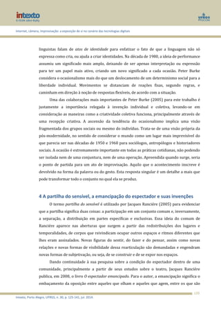 Internet, câmera, improvisação: a exposição de si no cenário das tecnologias digitais
Intexto, Porto Alegre, UFRGS, n. 30, p. 125-141, jul. 2014.
133
linguistas falam de atos de identidade para enfatizar o fato de que a linguagem não só
expressa como cria, ou ajuda a criar identidades. Na década de 1980, a ideia de performance
assumiu um significado mais amplo, deixando de ser apenas interpretação ou expressão
para ter um papel mais ativo, criando um novo significado a cada ocasião. Peter Burke
considera o ocasionalismo mais do que um deslocamento de um determinismo social para a
liberdade individual. Movimentos se distanciam de reações fixas, segundo regras, e
caminham em direção à noção de respostas flexíveis, de acordo com a situação.
Uma das colaborações mais importantes de Peter Burke (2005) para este trabalho é
justamente a importância relegada à invenção individual e coletiva, levando-se em
consideração as maneiras como a criatividade coletiva funciona, principalmente através de
uma recepção criativa. A ascensão da tendência do ocasionalismo implica uma visão
fragmentada dos grupos sociais ou mesmo do indivíduo. Trata-se de uma visão própria da
pós-modernidade, no sentido de considerar o mundo como um lugar mais imprevisível do
que parecia ser nas décadas de 1950 e 1960 para sociólogos, antropólogos e historiadores
sociais. A ocasião é extremamente importante em todas as práticas cotidianas, não podendo
ser isolada nem de uma conjuntura, nem de uma operação. Apreendida quando surge, seria
o ponto de partida para um ato de improvisação. Aquilo que o acontecimento inscreve é
devolvido na forma da palavra ou do gesto. Esta resposta singular é um detalhe a mais que
pode transformar todo o conjunto no qual ela se produz.
4 A partilha do sensível, a emancipação do espectador e suas invenções
O termo partilha do sensível é utilizado por Jacques Ranciére (2005) para evidenciar
que a partilha significa duas coisas: a participação em um conjunto comum e, inversamente,
a separação, a distribuição em partes específicas e exclusivas. Essa ideia do comum de
Ranciére aparece nas aberturas que surgem a partir das redistribuições dos lugares e
temporalidades, de corpos que reivindicam ocupar outros espaços e ritmos diferentes que
lhes eram assinalados. Novas figuras do sentir, do fazer e do pensar, assim como novas
relações e novas formas de visibilidade dessa rearticulação são demandadas e engendram
novas formas de subjetivação, ou seja, de se construir e de se expor nos espaços.
Dando continuidade à sua pesquisa sobre a condição do espectador dentro de uma
comunidade, principalmente a partir de seus estudos sobre o teatro, Jacques Ranciére
publica, em 2008, o livro O espectador emancipado. Para o autor, a emancipação significa o
embaçamento da oposição entre aqueles que olham e aqueles que agem, entre os que são
 
