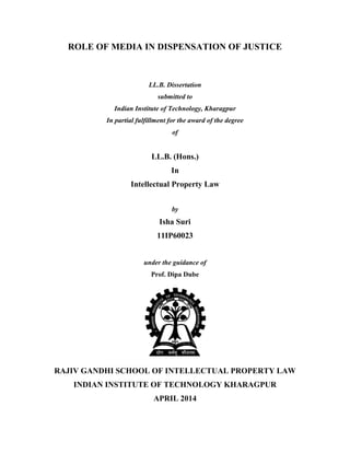 ROLE OF MEDIA IN DISPENSATION OF JUSTICE
LL.B. Dissertation
submitted to
Indian Institute of Technology, Kharagpur
In partial fulfillment for the award of the degree
of
LL.B. (Hons.)
In
Intellectual Property Law
by
Isha Suri
11IP60023
under the guidance of
Prof. Dipa Dube
RAJIV GANDHI SCHOOL OF INTELLECTUAL PROPERTY LAW
INDIAN INSTITUTE OF TECHNOLOGY KHARAGPUR
APRIL 2014
 