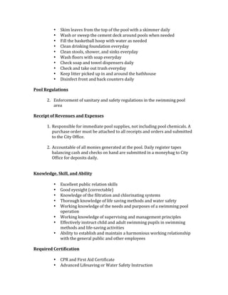 • Skim	leaves	from	the	top	of	the	pool	with	a	skimmer	daily	
• Wash	or	sweep	the	cement	deck	around	pools	when	needed	
• Fill	the	basketball	hoop	with	water	as	needed		
• Clean	drinking	foundation	everyday	
• Clean	stools,	shower,	and	sinks	everyday	
• Wash	floors	with	soap	everyday	
• Check	soap	and	towel	dispensers	daily	
• Check	and	take	out	trash	everyday	
• Keep	litter	picked	up	in	and	around	the	bathhouse		
• Disinfect	front	and	back	counters	daily		
	
Pool	Regulations	
	
2. Enforcement	of	sanitary	and	safety	regulations	in	the	swimming	pool	
area	
	
Receipt	of	Revenues	and	Expenses		
	
1. Responsible	for	immediate	pool	supplies,	not	including	pool	chemicals.	A	
purchase	order	must	be	attached	to	all	receipts	and	orders	and	submitted	
to	the	City	Office.		
	
2. Accountable	of	all	monies	generated	at	the	pool.	Daily	register	tapes	
balancing	cash	and	checks	on	hand	are	submitted	in	a	moneybag	to	City	
Office	for	deposits	daily.		
	
	
Knowledge,	Skill,	and	Ability		
	
• Excellent	public	relation	skills	
• Good	eyesight	(correctable)	
• Knowledge	of	the	filtration	and	chlorinating	systems	
• Thorough	knowledge	of	life	saving	methods	and	water	safety	
• Working	knowledge	of	the	needs	and	purposes	of	a	swimming	pool	
operation	
• Working	knowledge	of	supervising	and	management	principles	
• Effectively	instruct	child	and	adult	swimming	pupils	in	swimming	
methods	and	life-saving	activities		
• Ability	to	establish	and	maintain	a	harmonious	working	relationship	
with	the	general	public	and	other	employees		
	
Required	Certification	
	
• CPR	and	First	Aid	Certificate	
• Advanced	Lifesaving	or	Water	Safety	Instruction	
 