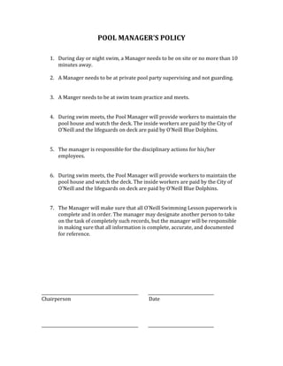 POOL	MANAGER’S	POLICY	
	
	
1. During	day	or	night	swim,	a	Manager	needs	to	be	on	site	or	no	more	than	10	
minutes	away.		
	
2. A	Manager	needs	to	be	at	private	pool	party	supervising	and	not	guarding.		
	
	
3. A	Manger	needs	to	be	at	swim	team	practice	and	meets.		
	
	
4. During	swim	meets,	the	Pool	Manager	will	provide	workers	to	maintain	the	
pool	house	and	watch	the	deck.	The	inside	workers	are	paid	by	the	City	of	
O’Neill	and	the	lifeguards	on	deck	are	paid	by	O’Neill	Blue	Dolphins.		
	
	
5. The	manager	is	responsible	for	the	disciplinary	actions	for	his/her	
employees.	
	
	
6. During	swim	meets,	the	Pool	Manager	will	provide	workers	to	maintain	the	
pool	house	and	watch	the	deck.	The	inside	workers	are	paid	by	the	City	of	
O’Neill	and	the	lifeguards	on	deck	are	paid	by	O’Neill	Blue	Dolphins.		
	
	
7. The	Manager	will	make	sure	that	all	O’Neill	Swimming	Lesson	paperwork	is	
complete	and	in	order.	The	manager	may	designate	another	person	to	take	
on	the	task	of	completely	such	records,	but	the	manager	will	be	responsible	
in	making	sure	that	all	information	is	complete,	accurate,	and	documented	
for	reference.		
	
	
	
	
	
	
	
	
_______________________________________________								________________________________	
Chairperson	 	 	 	 	 						Date	
	
	
	
_______________________________________________								________________________________	
 