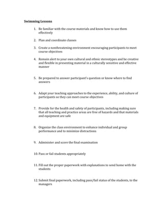 Swimming	Lessons	
	
1. Be	familiar	with	the	course	materials	and	know	how	to	use	them	
effectively	
	
2. Plan	and	coordinate	classes	
	
3. Create	a	nonthreatening	environment	encouraging	participants	to	meet	
course	objectives	
	
4. Remain	alert	to	your	own	cultural	and	ethnic	stereotypes	and	be	creative	
and	flexible	in	presenting	material	in	a	culturally	sensitive	and	effective	
manner	
	
	
5. Be	prepared	to	answer	participant’s	question	or	know	where	to	find	
answers	
	
	
6. Adapt	your	teaching	approaches	to	the	experience,	ability,	and	culture	of	
participants	so	they	can	meet	course	objectives		
	
	
7. Provide	for	the	health	and	safety	of	participants,	including	making	sure	
that	all	teaching	and	practice	areas	are	free	of	hazards	and	that	materials	
and	equipment	are	safe	
	
	
8. Organize	the	class	environment	to	enhance	individual	and	group	
performance	and	to	minimize	distractions	
	
	
9. Administer	and	score	the	final	examination	
	
	
10. Pass	or	fail	students	appropriately		
	
	
11. Fill	out	the	proper	paperwork	with	explanations	to	send	home	with	the	
students	
	
	
12. Submit	final	paperwork,	including	pass/fail	status	of	the	students,	to	the	
managers		
	
	
 